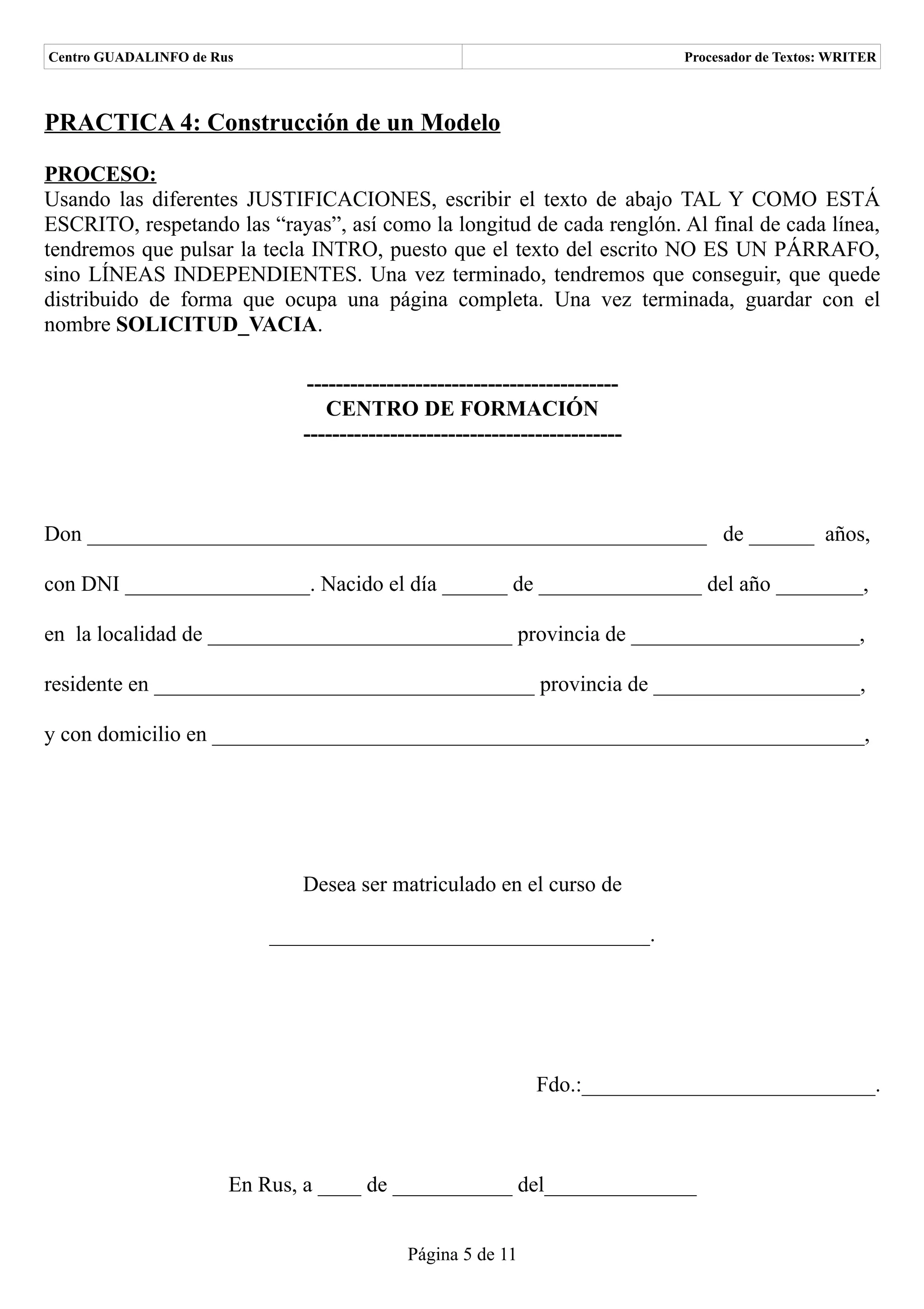 Centro GUADALINFO de Rus                                                     Procesador de Textos: WRITER



PRACTICA 4: Construcción de un Modelo

PROCESO:
Usando las diferentes JUSTIFICACIONES, escribir el texto de abajo TAL Y COMO ESTÁ
ESCRITO, respetando las “rayas”, así como la longitud de cada renglón. Al final de cada línea,
tendremos que pulsar la tecla INTRO, puesto que el texto del escrito NO ES UN PÁRRAFO,
sino LÍNEAS INDEPENDIENTES. Una vez terminado, tendremos que conseguir, que quede
distribuido de forma que ocupa una página completa. Una vez terminada, guardar con el
nombre SOLICITUD_VACIA.

                              -------------------------------------------
                                 CENTRO DE FORMACIÓN
                              --------------------------------------------



Don _________________________________________________________ de ______ años,

con DNI _________________. Nacido el día ______ de _______________ del año ________,

en la localidad de ____________________________ provincia de _____________________,

residente en ___________________________________ provincia de ___________________,

y con domicilio en ____________________________________________________________,




                              Desea ser matriculado en el curso de

                           ___________________________________.




                                                              Fdo.:___________________________.



                       En Rus, a ____ de ___________ del______________


                                            Página 5 de 11
 