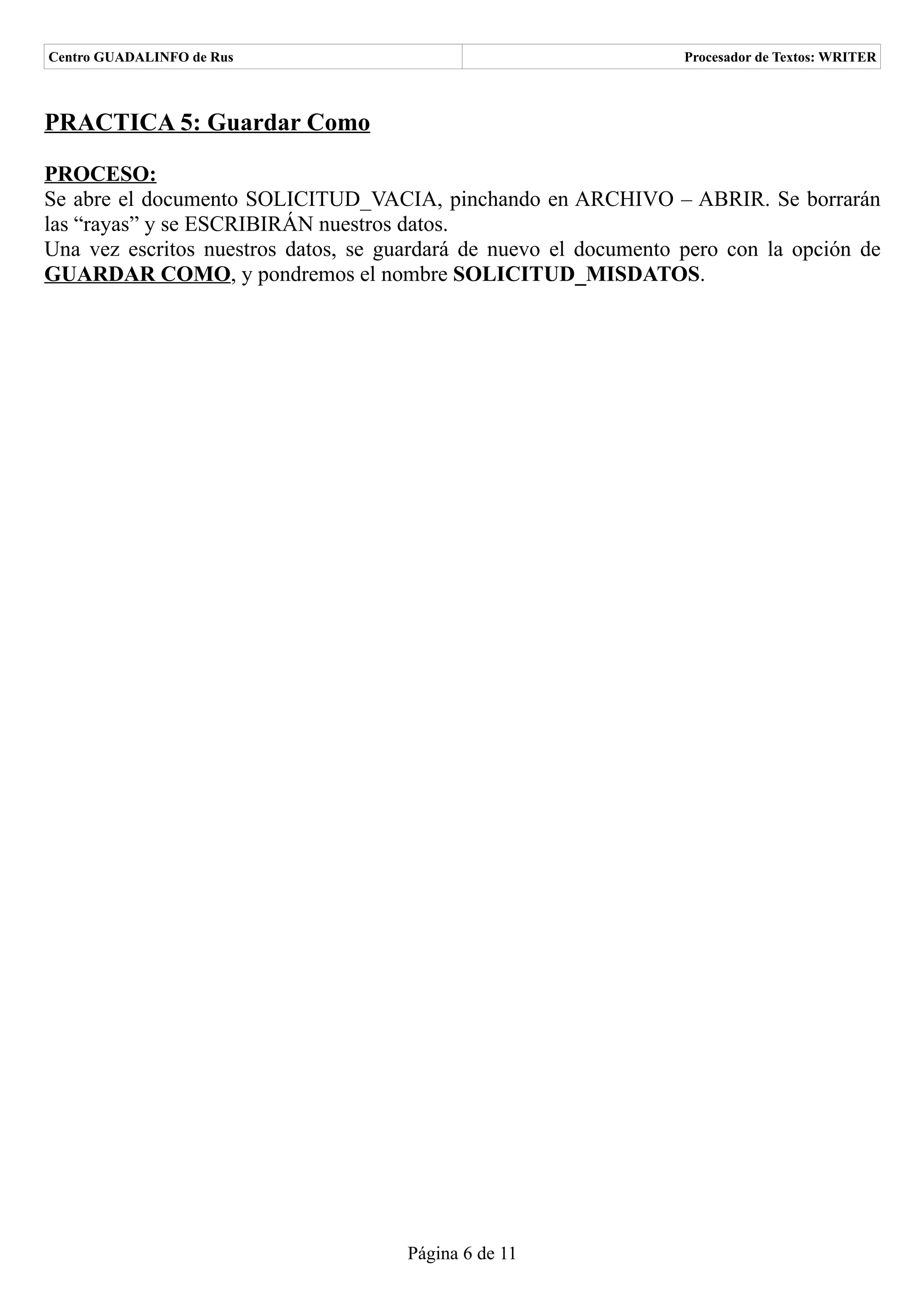 Centro GUADALINFO de Rus                                           Procesador de Textos: WRITER



PRACTICA 5: Guardar Como

PROCESO:
Se abre el documento SOLICITUD_VACIA, pinchando en ARCHIVO – ABRIR. Se borrarán
las “rayas” y se ESCRIBIRÁN nuestros datos.
Una vez escritos nuestros datos, se guardará de nuevo el documento pero con la opción de
GUARDAR COMO, y pondremos el nombre SOLICITUD_MISDATOS.




                                      Página 6 de 11
 