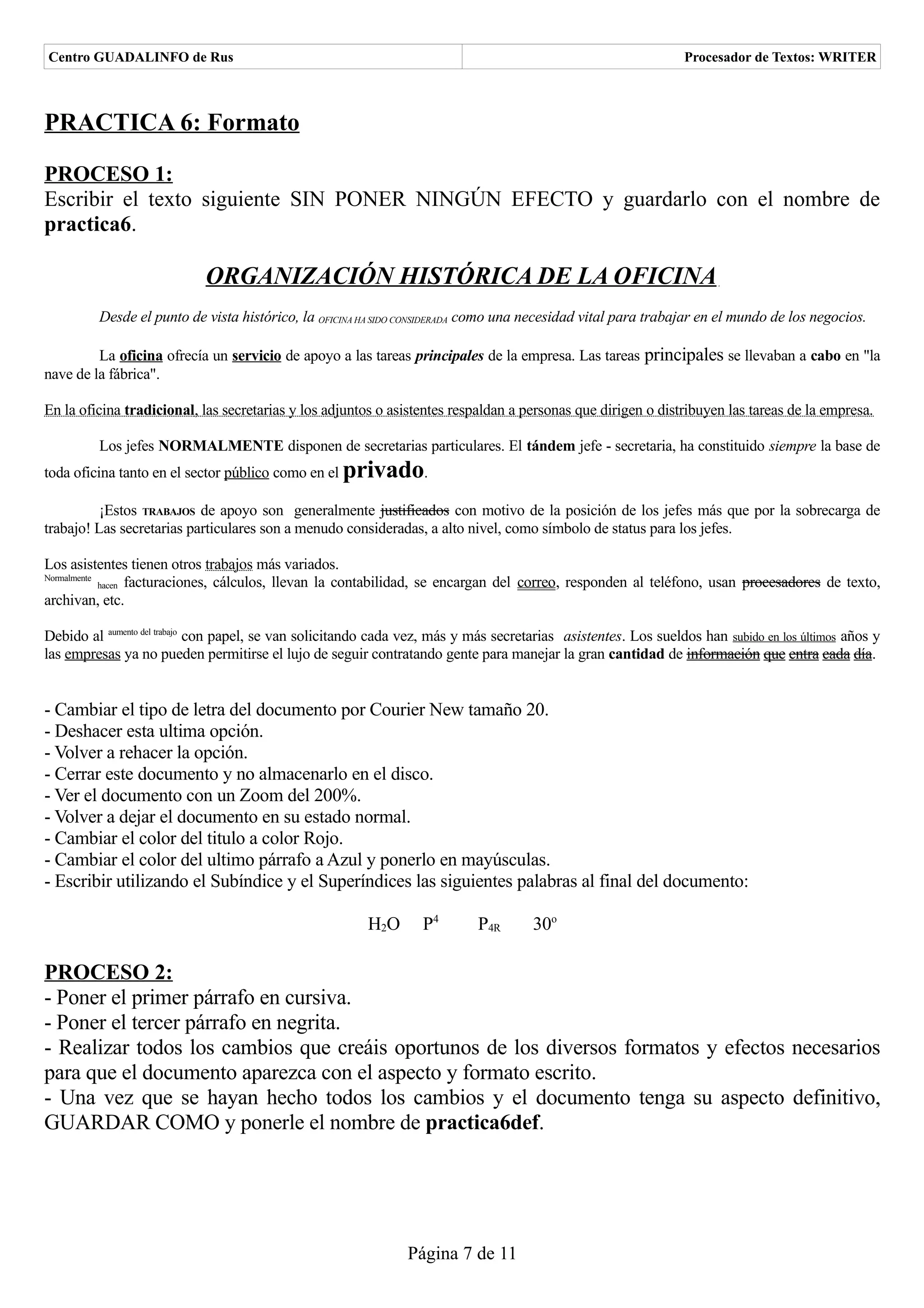Centro GUADALINFO de Rus                                                                                         Procesador de Textos: WRITER



PRACTICA 6: Formato

PROCESO 1:
Escribir el texto siguiente SIN PONER NINGÚN EFECTO y guardarlo con el nombre de
practica6.

                            ORGANIZACIÓN HISTÓRICA DE LA OFICINA
         Desde el punto de vista histórico, la OFICINA HA SIDO CONSIDERADA como una necesidad vital para trabajar en el mundo de los negocios.

         La oficina ofrecía un servicio de apoyo a las tareas principales de la empresa. Las tareas principales se llevaban a cabo en "la
nave de la fábrica".

En la oficina tradicional, las secretarias y los adjuntos o asistentes respaldan a personas que dirigen o distribuyen las tareas de la empresa.

         Los jefes NORMALMENTE disponen de secretarias particulares. El tándem jefe - secretaria, ha constituido siempre la base de
toda oficina tanto en el sector público como en el   privado.
          ¡Estos TRABAJOS de apoyo son generalmente justificados con motivo de la posición de los jefes más que por la sobrecarga de
trabajo! Las secretarias particulares son a menudo consideradas, a alto nivel, como símbolo de status para los jefes.

Los asistentes tienen otros trabajos más variados.
Normalmente
            hacen facturaciones, cálculos, llevan la contabilidad, se encargan del correo, responden al teléfono, usan procesadores de texto,
archivan, etc.

Debido al aumento del trabajo con papel, se van solicitando cada vez, más y más secretarias asistentes. Los sueldos han subido en los últimos años y
las empresas ya no pueden permitirse el lujo de seguir contratando gente para manejar la gran cantidad de información que entra cada día.


- Cambiar el tipo de letra del documento por Courier New tamaño 20.
- Deshacer esta ultima opción.
- Volver a rehacer la opción.
- Cerrar este documento y no almacenarlo en el disco.
- Ver el documento con un Zoom del 200%.
- Volver a dejar el documento en su estado normal.
- Cambiar el color del titulo a color Rojo.
- Cambiar el color del ultimo párrafo a Azul y ponerlo en mayúsculas.
- Escribir utilizando el Subíndice y el Superíndices las siguientes palabras al final del documento:

                                                         H2O       P4       P4R       30o

PROCESO 2:
- Poner el primer párrafo en cursiva.
- Poner el tercer párrafo en negrita.
- Realizar todos los cambios que creáis oportunos de los diversos formatos y efectos necesarios
para que el documento aparezca con el aspecto y formato escrito.
- Una vez que se hayan hecho todos los cambios y el documento tenga su aspecto definitivo,
GUARDAR COMO y ponerle el nombre de practica6def.




                                                                Página 7 de 11
 