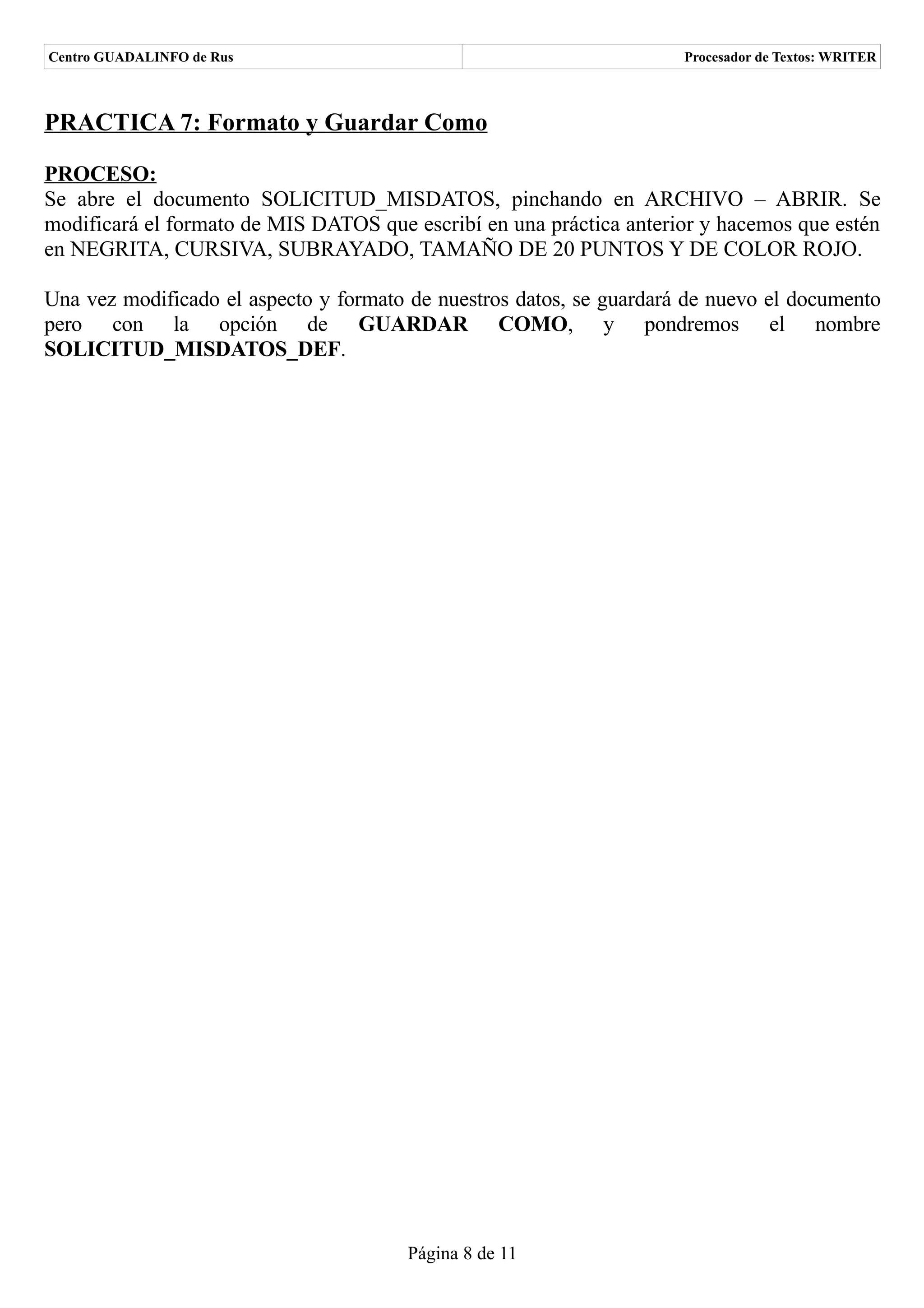 Centro GUADALINFO de Rus                                              Procesador de Textos: WRITER



PRACTICA 7: Formato y Guardar Como

PROCESO:
Se abre el documento SOLICITUD_MISDATOS, pinchando en ARCHIVO – ABRIR. Se
modificará el formato de MIS DATOS que escribí en una práctica anterior y hacemos que estén
en NEGRITA, CURSIVA, SUBRAYADO, TAMAÑO DE 20 PUNTOS Y DE COLOR ROJO.

Una vez modificado el aspecto y formato de nuestros datos, se guardará de nuevo el documento
pero con la opción de GUARDAR COMO, y pondremos el nombre
SOLICITUD_MISDATOS_DEF.




                                       Página 8 de 11
 