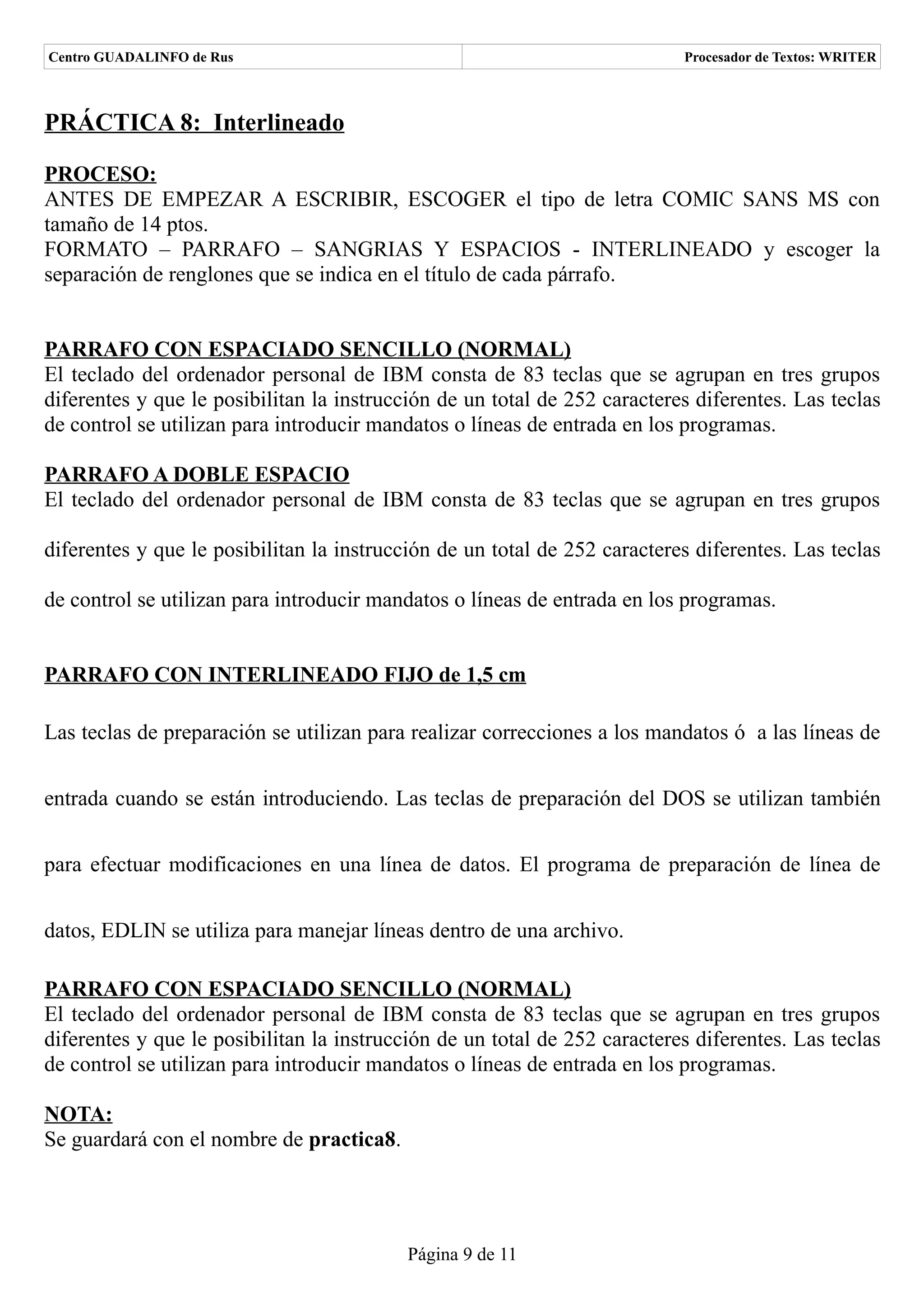 Centro GUADALINFO de Rus                                                   Procesador de Textos: WRITER



PRÁCTICA 8: Interlineado

PROCESO:
ANTES DE EMPEZAR A ESCRIBIR, ESCOGER el tipo de letra COMIC SANS MS con
tamaño de 14 ptos.
FORMATO – PARRAFO – SANGRIAS Y ESPACIOS - INTERLINEADO y escoger la
separación de renglones que se indica en el título de cada párrafo.


PARRAFO CON ESPACIADO SENCILLO (NORMAL)
El teclado del ordenador personal de IBM consta de 83 teclas que se agrupan en tres grupos
diferentes y que le posibilitan la instrucción de un total de 252 caracteres diferentes. Las teclas
de control se utilizan para introducir mandatos o líneas de entrada en los programas.

PARRAFO A DOBLE ESPACIO
El teclado del ordenador personal de IBM consta de 83 teclas que se agrupan en tres grupos

diferentes y que le posibilitan la instrucción de un total de 252 caracteres diferentes. Las teclas

de control se utilizan para introducir mandatos o líneas de entrada en los programas.


PARRAFO CON INTERLINEADO FIJO de 1,5 cm

Las teclas de preparación se utilizan para realizar correcciones a los mandatos ó a las líneas de


entrada cuando se están introduciendo. Las teclas de preparación del DOS se utilizan también


para efectuar modificaciones en una línea de datos. El programa de preparación de línea de


datos, EDLIN se utiliza para manejar líneas dentro de una archivo.

PARRAFO CON ESPACIADO SENCILLO (NORMAL)
El teclado del ordenador personal de IBM consta de 83 teclas que se agrupan en tres grupos
diferentes y que le posibilitan la instrucción de un total de 252 caracteres diferentes. Las teclas
de control se utilizan para introducir mandatos o líneas de entrada en los programas.

NOTA:
Se guardará con el nombre de practica8.




                                           Página 9 de 11
 