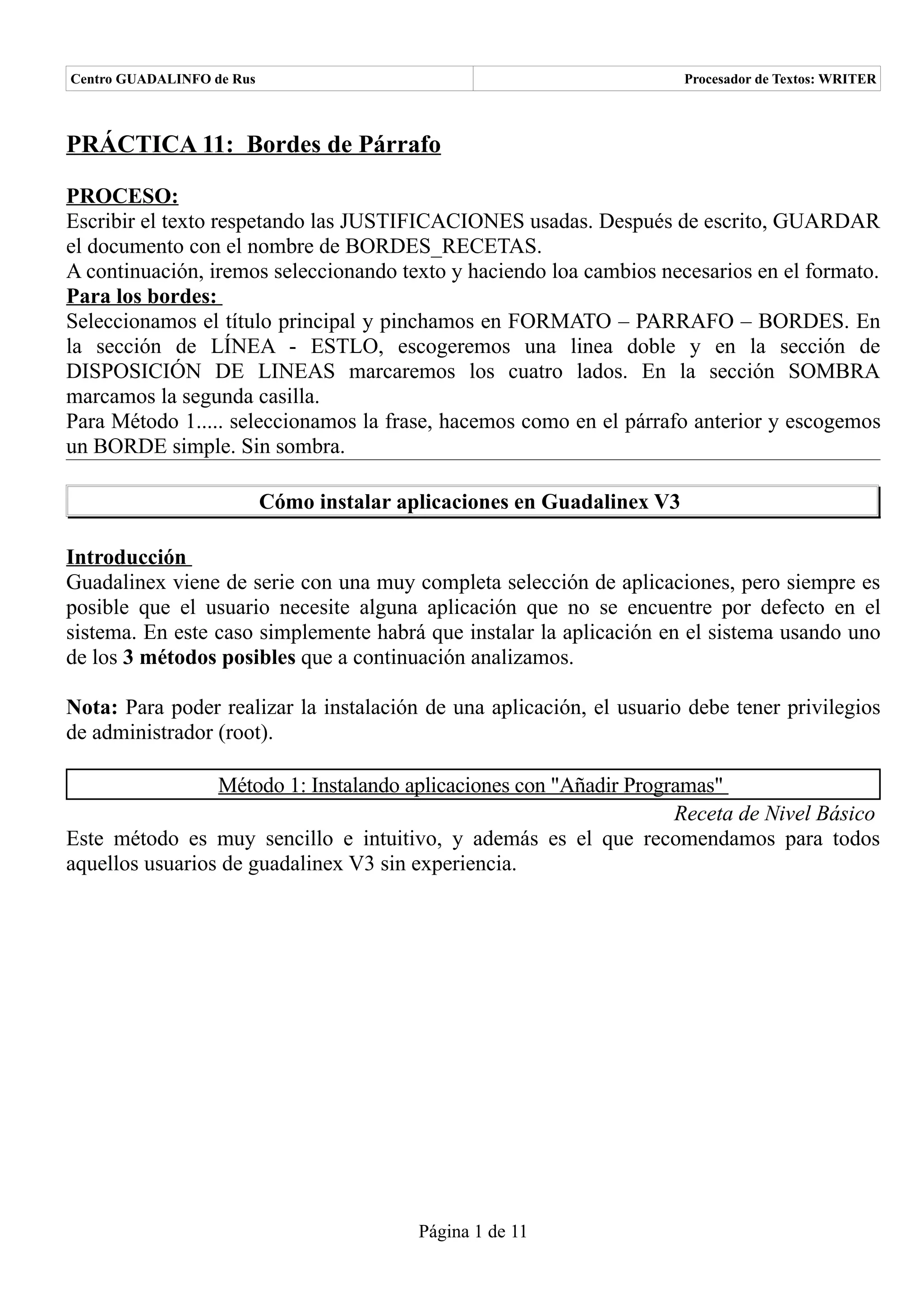 Centro GUADALINFO de Rus                                                 Procesador de Textos: WRITER



PRÁCTICA 11: Bordes de Párrafo

PROCESO:
Escribir el texto respetando las JUSTIFICACIONES usadas. Después de escrito, GUARDAR
el documento con el nombre de BORDES_RECETAS.
A continuación, iremos seleccionando texto y haciendo loa cambios necesarios en el formato.
Para los bordes:
Seleccionamos el título principal y pinchamos en FORMATO – PARRAFO – BORDES. En
la sección de LÍNEA - ESTLO, escogeremos una linea doble y en la sección de
DISPOSICIÓN DE LINEAS marcaremos los cuatro lados. En la sección SOMBRA
marcamos la segunda casilla.
Para Método 1..... seleccionamos la frase, hacemos como en el párrafo anterior y escogemos
un BORDE simple. Sin sombra.

                           Cómo instalar aplicaciones en Guadalinex V3

Introducción
Guadalinex viene de serie con una muy completa selección de aplicaciones, pero siempre es
posible que el usuario necesite alguna aplicación que no se encuentre por defecto en el
sistema. En este caso simplemente habrá que instalar la aplicación en el sistema usando uno
de los 3 métodos posibles que a continuación analizamos.

Nota: Para poder realizar la instalación de una aplicación, el usuario debe tener privilegios
de administrador (root).

                 Método 1: Instalando aplicaciones con "Añadir Programas"
                                                                    Receta de Nivel Básico
Este método es muy sencillo e intuitivo, y además es el que recomendamos para todos
aquellos usuarios de guadalinex V3 sin experiencia.




                                           Página 1 de 11
 