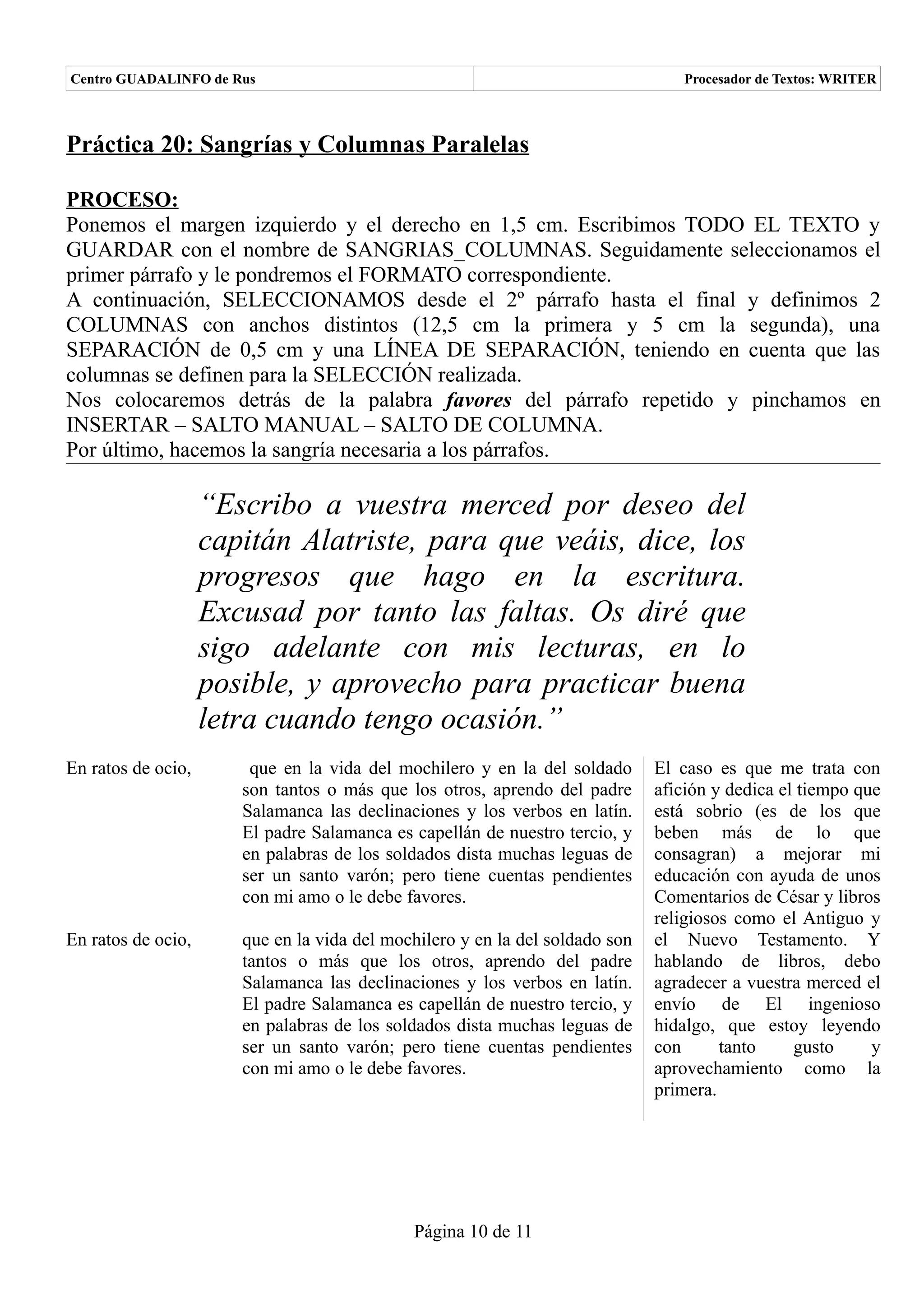 Centro GUADALINFO de Rus                                                         Procesador de Textos: WRITER



Práctica 20: Sangrías y Columnas Paralelas

PROCESO:
Ponemos el margen izquierdo y el derecho en 1,5 cm. Escribimos TODO EL TEXTO y
GUARDAR con el nombre de SANGRIAS_COLUMNAS. Seguidamente seleccionamos el
primer párrafo y le pondremos el FORMATO correspondiente.
A continuación, SELECCIONAMOS desde el 2º párrafo hasta el final y definimos 2
COLUMNAS con anchos distintos (12,5 cm la primera y 5 cm la segunda), una
SEPARACIÓN de 0,5 cm y una LÍNEA DE SEPARACIÓN, teniendo en cuenta que las
columnas se definen para la SELECCIÓN realizada.
Nos colocaremos detrás de la palabra favores del párrafo repetido y pinchamos en
INSERTAR – SALTO MANUAL – SALTO DE COLUMNA.
Por último, hacemos la sangría necesaria a los párrafos.

                    “Escribo a vuestra merced por deseo del
                    capitán Alatriste, para que veáis, dice, los
                    progresos que hago en la escritura.
                    Excusad por tanto las faltas. Os diré que
                    sigo adelante con mis lecturas, en lo
                    posible, y aprovecho para practicar buena
                    letra cuando tengo ocasión.”
En ratos de ocio,       que en la vida del mochilero y en la del soldado      El caso es que me trata con
                       son tantos o más que los otros, aprendo del padre      afición y dedica el tiempo que
                       Salamanca las declinaciones y los verbos en latín.     está sobrio (es de los que
                       El padre Salamanca es capellán de nuestro tercio, y    beben más de lo que
                       en palabras de los soldados dista muchas leguas de     consagran) a mejorar mi
                       ser un santo varón; pero tiene cuentas pendientes      educación con ayuda de unos
                       con mi amo o le debe favores.                          Comentarios de César y libros
                                                                              religiosos como el Antiguo y
En ratos de ocio,      que en la vida del mochilero y en la del soldado son   el Nuevo Testamento. Y
                       tantos o más que los otros, aprendo del padre          hablando de libros, debo
                       Salamanca las declinaciones y los verbos en latín.     agradecer a vuestra merced el
                       El padre Salamanca es capellán de nuestro tercio, y    envío de El ingenioso
                       en palabras de los soldados dista muchas leguas de     hidalgo, que estoy leyendo
                       ser un santo varón; pero tiene cuentas pendientes      con      tanto     gusto     y
                       con mi amo o le debe favores.                          aprovechamiento como la
                                                                              primera.




                                             Página 10 de 11
 