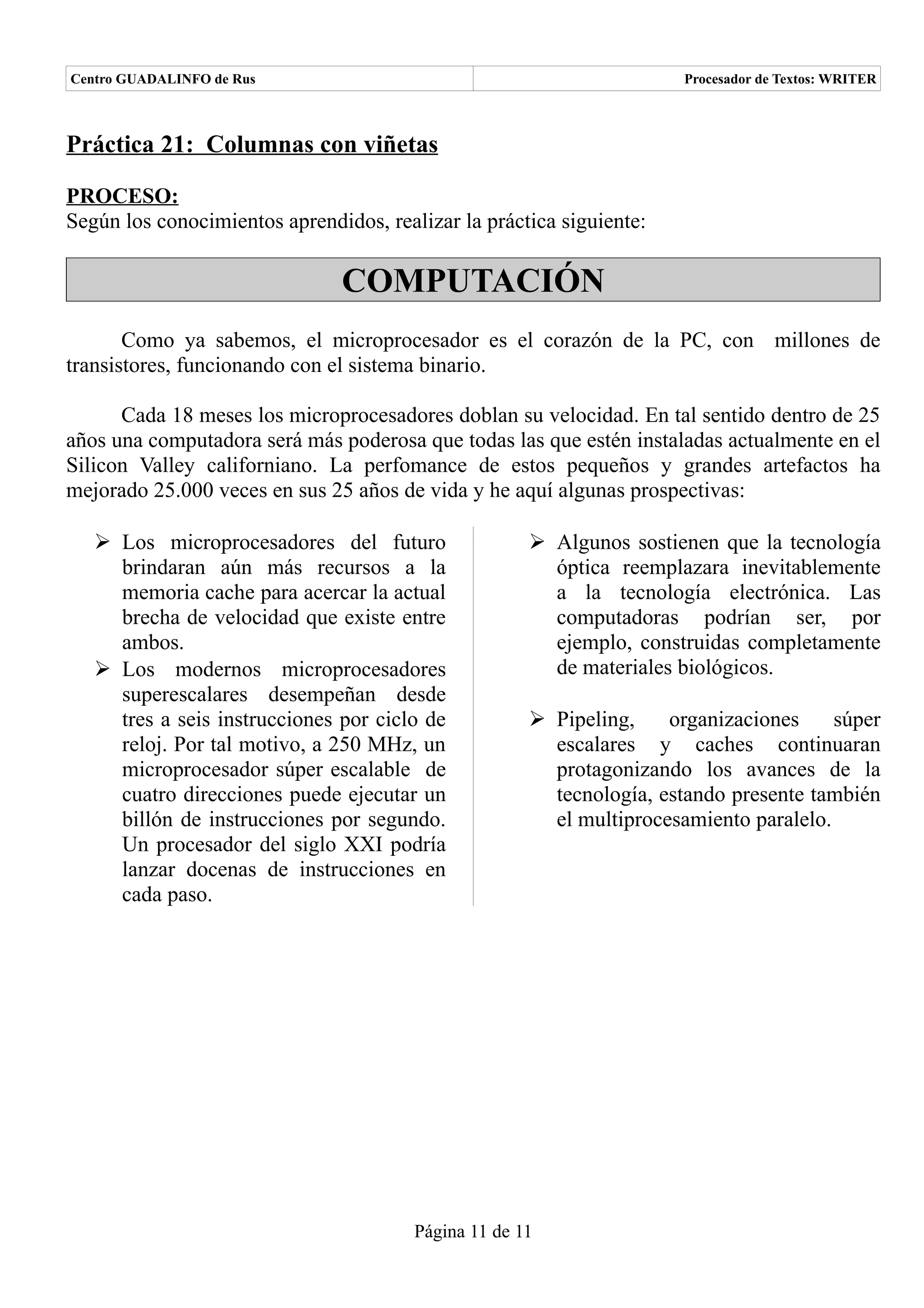 Centro GUADALINFO de Rus                                               Procesador de Textos: WRITER



Práctica 21: Columnas con viñetas

PROCESO:
Según los conocimientos aprendidos, realizar la práctica siguiente:

                               COMPUTACIÓN
       Como ya sabemos, el microprocesador es el corazón de la PC, con millones de
transistores, funcionando con el sistema binario.

      Cada 18 meses los microprocesadores doblan su velocidad. En tal sentido dentro de 25
años una computadora será más poderosa que todas las que estén instaladas actualmente en el
Silicon Valley californiano. La perfomance de estos pequeños y grandes artefactos ha
mejorado 25.000 veces en sus 25 años de vida y he aquí algunas prospectivas:

    Los microprocesadores del futuro                  Algunos sostienen que la tecnología
     brindaran aún más recursos a la                    óptica reemplazara inevitablemente
     memoria cache para acercar la actual               a la tecnología electrónica. Las
     brecha de velocidad que existe entre               computadoras podrían ser, por
     ambos.                                             ejemplo, construidas completamente
    Los modernos microprocesadores                     de materiales biológicos.
     superescalares desempeñan desde
     tres a seis instrucciones por ciclo de            Pipeling,    organizaciones     súper
     reloj. Por tal motivo, a 250 MHz, un               escalares y caches continuaran
     microprocesador súper escalable de                 protagonizando los avances de la
     cuatro direcciones puede ejecutar un               tecnología, estando presente también
     billón de instrucciones por segundo.               el multiprocesamiento paralelo.
     Un procesador del siglo XXI podría
     lanzar docenas de instrucciones en
     cada paso.




                                        Página 11 de 11
 