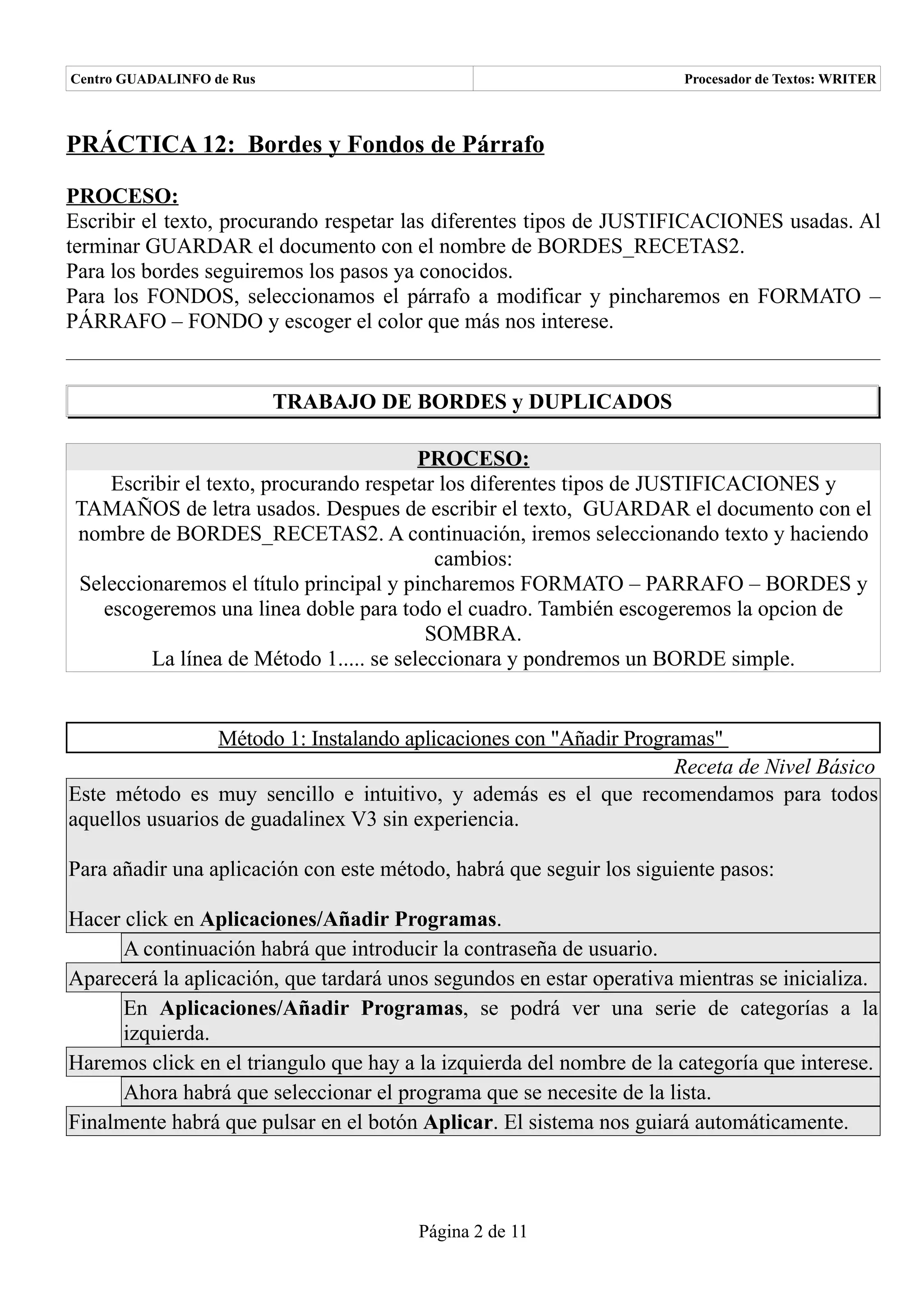 Centro GUADALINFO de Rus                                              Procesador de Textos: WRITER



PRÁCTICA 12: Bordes y Fondos de Párrafo

PROCESO:
Escribir el texto, procurando respetar las diferentes tipos de JUSTIFICACIONES usadas. Al
terminar GUARDAR el documento con el nombre de BORDES_RECETAS2.
Para los bordes seguiremos los pasos ya conocidos.
Para los FONDOS, seleccionamos el párrafo a modificar y pincharemos en FORMATO –
PÁRRAFO – FONDO y escoger el color que más nos interese.


                           TRABAJO DE BORDES y DUPLICADOS

                                        PROCESO:
   Escribir el texto, procurando respetar los diferentes tipos de JUSTIFICACIONES y
TAMAÑOS de letra usados. Despues de escribir el texto, GUARDAR el documento con el
nombre de BORDES_RECETAS2. A continuación, iremos seleccionando texto y haciendo
                                          cambios:
Seleccionaremos el título principal y pincharemos FORMATO – PARRAFO – BORDES y
  escogeremos una linea doble para todo el cuadro. También escogeremos la opcion de
                                         SOMBRA.
        La línea de Método 1..... se seleccionara y pondremos un BORDE simple.


                 Método 1: Instalando aplicaciones con "Añadir Programas"
                                                                    Receta de Nivel Básico
Este método es muy sencillo e intuitivo, y además es el que recomendamos para todos
aquellos usuarios de guadalinex V3 sin experiencia.

Para añadir una aplicación con este método, habrá que seguir los siguiente pasos:

Hacer click en Aplicaciones/Añadir Programas.
      A continuación habrá que introducir la contraseña de usuario.
Aparecerá la aplicación, que tardará unos segundos en estar operativa mientras se inicializa.
      En Aplicaciones/Añadir Programas, se podrá ver una serie de categorías a la
      izquierda.
Haremos click en el triangulo que hay a la izquierda del nombre de la categoría que interese.
      Ahora habrá que seleccionar el programa que se necesite de la lista.
Finalmente habrá que pulsar en el botón Aplicar. El sistema nos guiará automáticamente.



                                        Página 2 de 11
 
