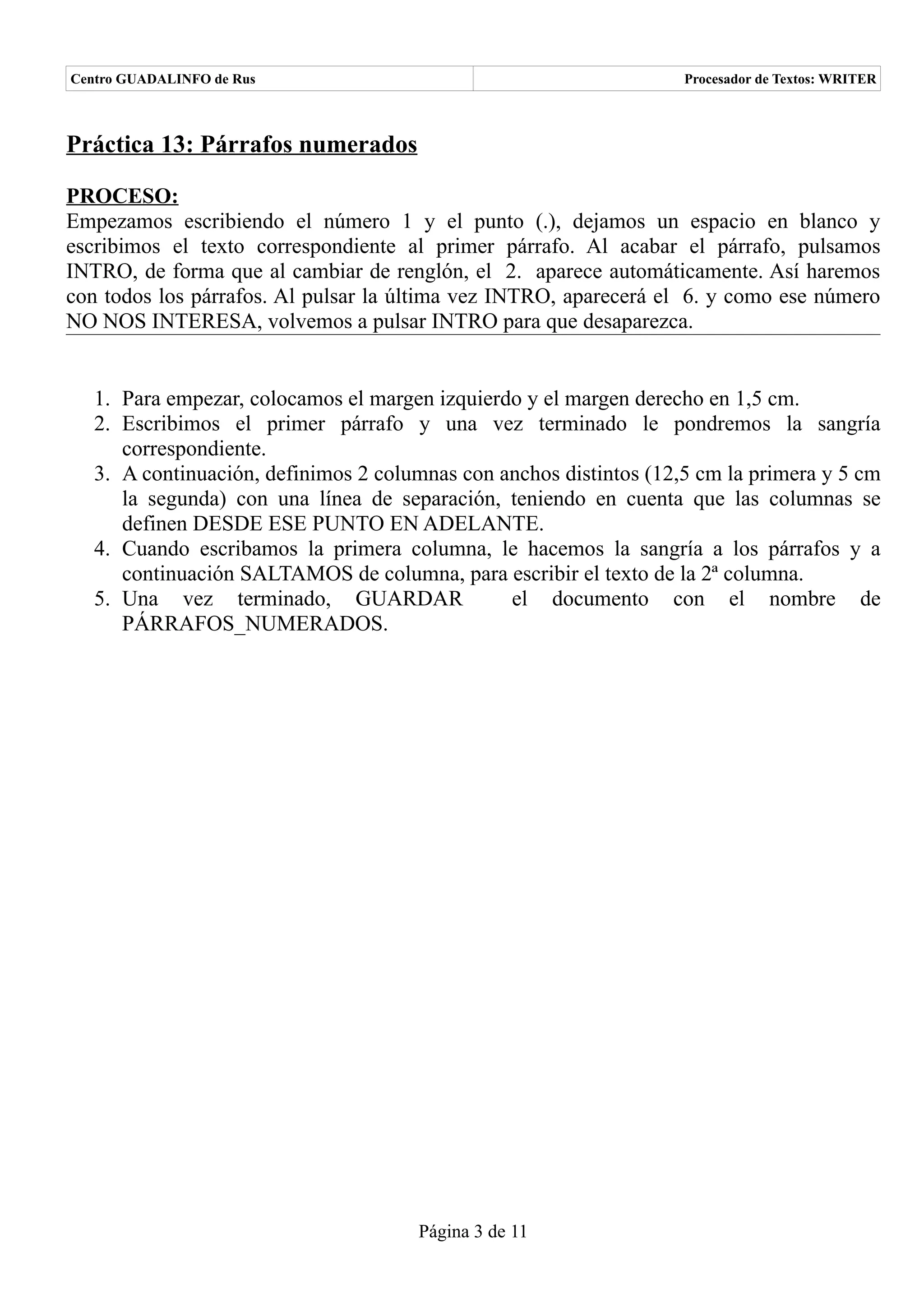 Centro GUADALINFO de Rus                                            Procesador de Textos: WRITER



Práctica 13: Párrafos numerados

PROCESO:
Empezamos escribiendo el número 1 y el punto (.), dejamos un espacio en blanco y
escribimos el texto correspondiente al primer párrafo. Al acabar el párrafo, pulsamos
INTRO, de forma que al cambiar de renglón, el 2. aparece automáticamente. Así haremos
con todos los párrafos. Al pulsar la última vez INTRO, aparecerá el 6. y como ese número
NO NOS INTERESA, volvemos a pulsar INTRO para que desaparezca.


   1. Para empezar, colocamos el margen izquierdo y el margen derecho en 1,5 cm.
   2. Escribimos el primer párrafo y una vez terminado le pondremos la sangría
      correspondiente.
   3. A continuación, definimos 2 columnas con anchos distintos (12,5 cm la primera y 5 cm
      la segunda) con una línea de separación, teniendo en cuenta que las columnas se
      definen DESDE ESE PUNTO EN ADELANTE.
   4. Cuando escribamos la primera columna, le hacemos la sangría a los párrafos y a
      continuación SALTAMOS de columna, para escribir el texto de la 2ª columna.
   5. Una vez terminado, GUARDAR                el documento con el nombre de
      PÁRRAFOS_NUMERADOS.




                                      Página 3 de 11
 