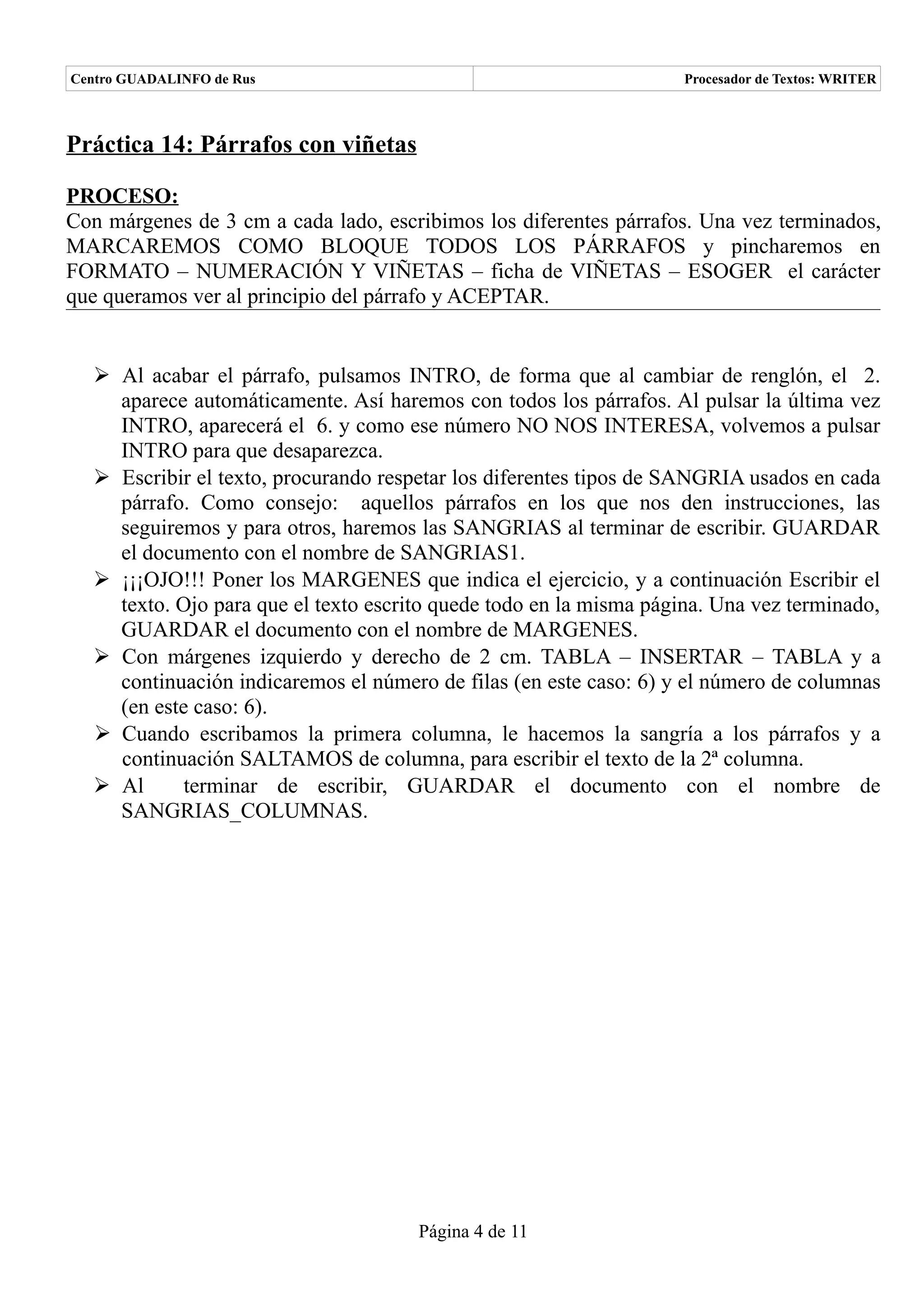 Centro GUADALINFO de Rus                                            Procesador de Textos: WRITER



Práctica 14: Párrafos con viñetas

PROCESO:
Con márgenes de 3 cm a cada lado, escribimos los diferentes párrafos. Una vez terminados,
MARCAREMOS COMO BLOQUE TODOS LOS PÁRRAFOS y pincharemos en
FORMATO – NUMERACIÓN Y VIÑETAS – ficha de VIÑETAS – ESOGER el carácter
que queramos ver al principio del párrafo y ACEPTAR.


   Al acabar el párrafo, pulsamos INTRO, de forma que al cambiar de renglón, el 2.
    aparece automáticamente. Así haremos con todos los párrafos. Al pulsar la última vez
    INTRO, aparecerá el 6. y como ese número NO NOS INTERESA, volvemos a pulsar
    INTRO para que desaparezca.
   Escribir el texto, procurando respetar los diferentes tipos de SANGRIA usados en cada
    párrafo. Como consejo: aquellos párrafos en los que nos den instrucciones, las
    seguiremos y para otros, haremos las SANGRIAS al terminar de escribir. GUARDAR
    el documento con el nombre de SANGRIAS1.
   ¡¡¡OJO!!! Poner los MARGENES que indica el ejercicio, y a continuación Escribir el
    texto. Ojo para que el texto escrito quede todo en la misma página. Una vez terminado,
    GUARDAR el documento con el nombre de MARGENES.
   Con márgenes izquierdo y derecho de 2 cm. TABLA – INSERTAR – TABLA y a
    continuación indicaremos el número de filas (en este caso: 6) y el número de columnas
    (en este caso: 6).
   Cuando escribamos la primera columna, le hacemos la sangría a los párrafos y a
    continuación SALTAMOS de columna, para escribir el texto de la 2ª columna.
   Al      terminar de escribir, GUARDAR el documento con el nombre de
    SANGRIAS_COLUMNAS.




                                      Página 4 de 11
 