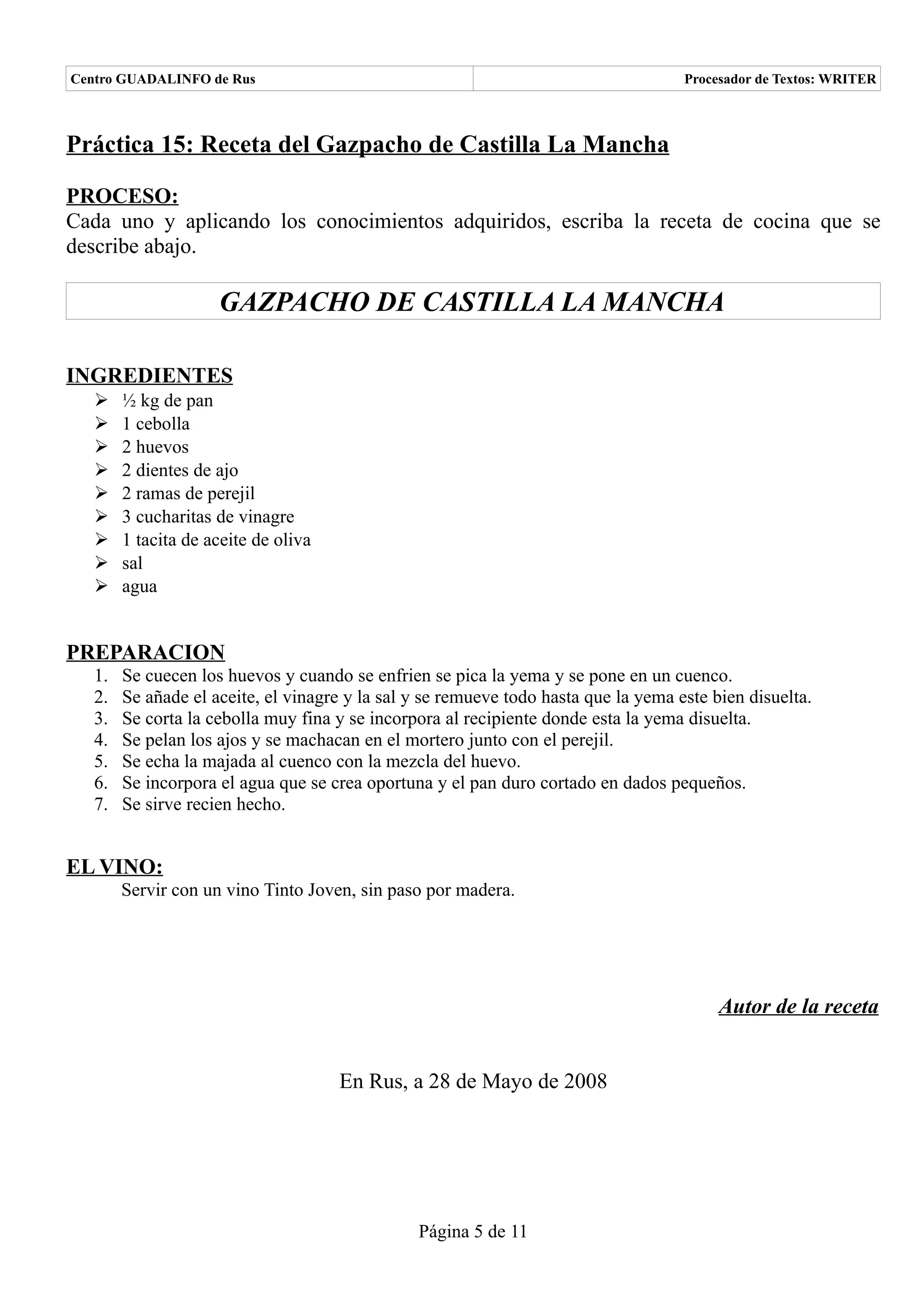 Centro GUADALINFO de Rus                                                             Procesador de Textos: WRITER



Práctica 15: Receta del Gazpacho de Castilla La Mancha

PROCESO:
Cada uno y aplicando los conocimientos adquiridos, escriba la receta de cocina que se
describe abajo.

                     GAZPACHO DE CASTILLA LA MANCHA

INGREDIENTES
   ➢    ½ kg de pan
   ➢    1 cebolla
   ➢    2 huevos
   ➢    2 dientes de ajo
   ➢    2 ramas de perejil
   ➢    3 cucharitas de vinagre
   ➢    1 tacita de aceite de oliva
   ➢    sal
   ➢    agua


PREPARACION
   1.   Se cuecen los huevos y cuando se enfrien se pica la yema y se pone en un cuenco.
   2.   Se añade el aceite, el vinagre y la sal y se remueve todo hasta que la yema este bien disuelta.
   3.   Se corta la cebolla muy fina y se incorpora al recipiente donde esta la yema disuelta.
   4.   Se pelan los ajos y se machacan en el mortero junto con el perejil.
   5.   Se echa la majada al cuenco con la mezcla del huevo.
   6.   Se incorpora el agua que se crea oportuna y el pan duro cortado en dados pequeños.
   7.   Se sirve recien hecho.


EL VINO:
        Servir con un vino Tinto Joven, sin paso por madera.




                                                                                          Autor de la receta


                                      En Rus, a 28 de Mayo de 2008




                                                Página 5 de 11
 