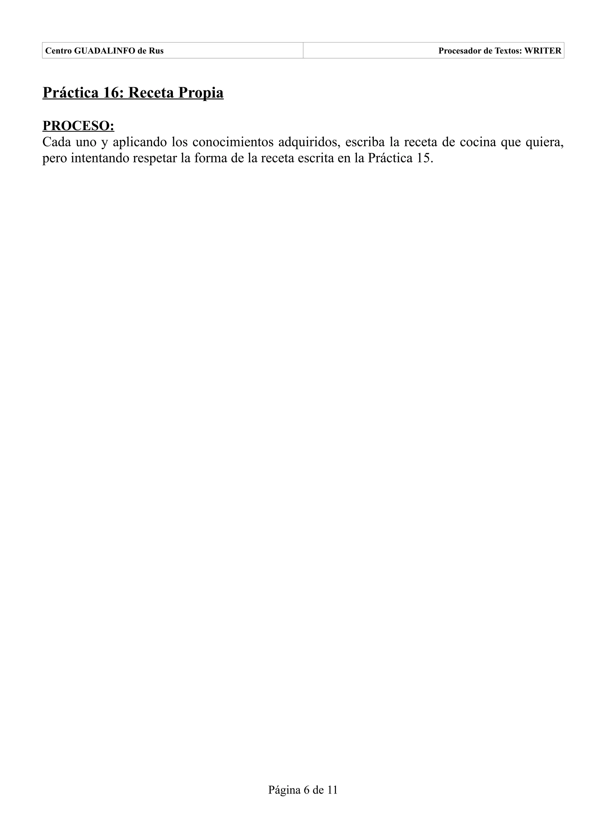 Centro GUADALINFO de Rus                                            Procesador de Textos: WRITER



Práctica 16: Receta Propia

PROCESO:
Cada uno y aplicando los conocimientos adquiridos, escriba la receta de cocina que quiera,
pero intentando respetar la forma de la receta escrita en la Práctica 15.




                                      Página 6 de 11
 