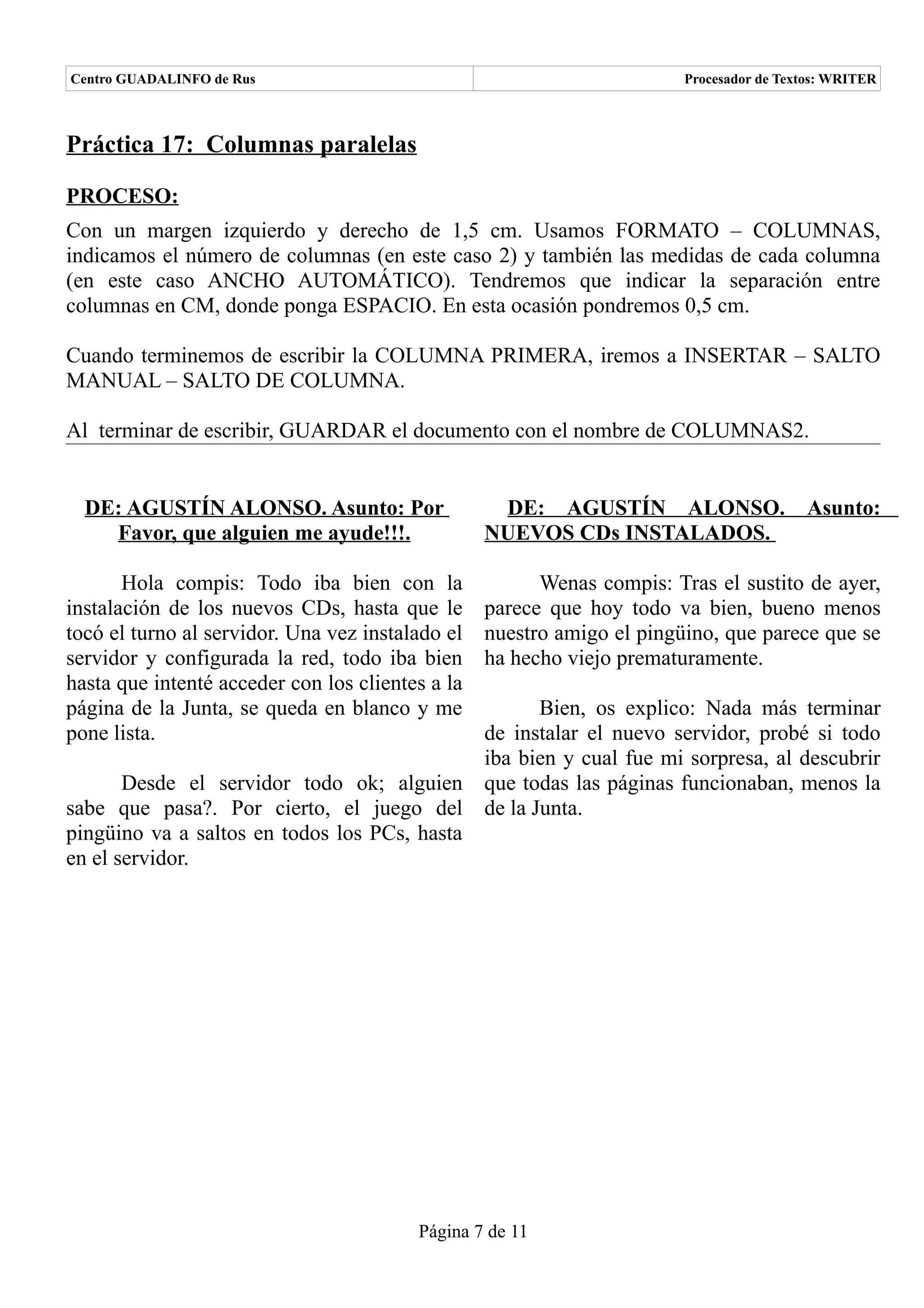 Centro GUADALINFO de Rus                                                Procesador de Textos: WRITER



Práctica 17: Columnas paralelas

PROCESO:
Con un margen izquierdo y derecho de 1,5 cm. Usamos FORMATO – COLUMNAS,
indicamos el número de columnas (en este caso 2) y también las medidas de cada columna
(en este caso ANCHO AUTOMÁTICO). Tendremos que indicar la separación entre
columnas en CM, donde ponga ESPACIO. En esta ocasión pondremos 0,5 cm.

Cuando terminemos de escribir la COLUMNA PRIMERA, iremos a INSERTAR – SALTO
MANUAL – SALTO DE COLUMNA.

Al terminar de escribir, GUARDAR el documento con el nombre de COLUMNAS2.


  DE: AGUSTÍN ALONSO. Asunto: Por                  DE: AGUSTÍN ALONSO.                   Asunto:
    Favor, que alguien me ayude!!!.               NUEVOS CDs INSTALADOS.

       Hola compis: Todo iba bien con la                Wenas compis: Tras el sustito de ayer,
instalación de los nuevos CDs, hasta que le       parece que hoy todo va bien, bueno menos
tocó el turno al servidor. Una vez instalado el   nuestro amigo el pingüino, que parece que se
servidor y configurada la red, todo iba bien      ha hecho viejo prematuramente.
hasta que intenté acceder con los clientes a la
página de la Junta, se queda en blanco y me              Bien, os explico: Nada más terminar
pone lista.                                       de instalar el nuevo servidor, probé si todo
                                                  iba bien y cual fue mi sorpresa, al descubrir
       Desde el servidor todo ok; alguien         que todas las páginas funcionaban, menos la
sabe que pasa?. Por cierto, el juego del          de la Junta.
pingüino va a saltos en todos los PCs, hasta
en el servidor.




                                         Página 7 de 11
 