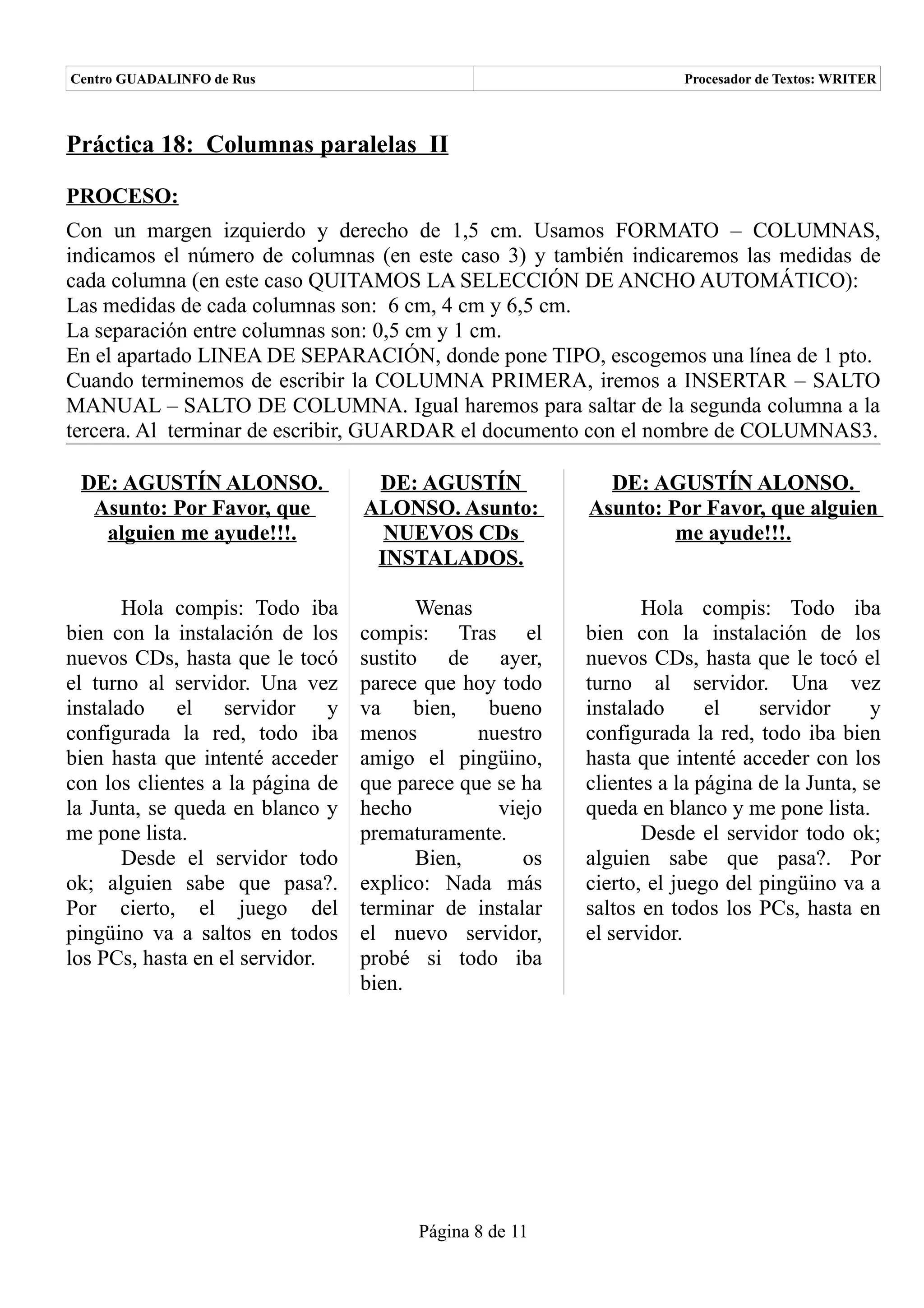 Centro GUADALINFO de Rus                                             Procesador de Textos: WRITER



Práctica 18: Columnas paralelas II

PROCESO:
Con un margen izquierdo y derecho de 1,5 cm. Usamos FORMATO – COLUMNAS,
indicamos el número de columnas (en este caso 3) y también indicaremos las medidas de
cada columna (en este caso QUITAMOS LA SELECCIÓN DE ANCHO AUTOMÁTICO):
Las medidas de cada columnas son: 6 cm, 4 cm y 6,5 cm.
La separación entre columnas son: 0,5 cm y 1 cm.
En el apartado LINEA DE SEPARACIÓN, donde pone TIPO, escogemos una línea de 1 pto.
Cuando terminemos de escribir la COLUMNA PRIMERA, iremos a INSERTAR – SALTO
MANUAL – SALTO DE COLUMNA. Igual haremos para saltar de la segunda columna a la
tercera. Al terminar de escribir, GUARDAR el documento con el nombre de COLUMNAS3.

 DE: AGUSTÍN ALONSO.               DE: AGUSTÍN             DE: AGUSTÍN ALONSO.
  Asunto: Por Favor, que          ALONSO. Asunto:        Asunto: Por Favor, que alguien
   alguien me ayude!!!.             NUEVOS CDs                    me ayude!!!.
                                   INSTALADOS.

       Hola compis: Todo iba             Wenas                  Hola compis: Todo iba
bien con la instalación de los    compis: Tras el        bien con la instalación de los
nuevos CDs, hasta que le tocó     sustito de ayer,       nuevos CDs, hasta que le tocó el
el turno al servidor. Una vez     parece que hoy todo    turno al servidor. Una vez
instalado el servidor y           va bien,      bueno    instalado      el    servidor      y
configurada la red, todo iba      menos        nuestro   configurada la red, todo iba bien
bien hasta que intenté acceder    amigo el pingüino,     hasta que intenté acceder con los
con los clientes a la página de   que parece que se ha   clientes a la página de la Junta, se
la Junta, se queda en blanco y    hecho          viejo   queda en blanco y me pone lista.
me pone lista.                    prematuramente.               Desde el servidor todo ok;
       Desde el servidor todo            Bien,      os   alguien sabe que pasa?. Por
ok; alguien sabe que pasa?.       explico: Nada más      cierto, el juego del pingüino va a
Por cierto, el juego del          terminar de instalar   saltos en todos los PCs, hasta en
pingüino va a saltos en todos     el nuevo servidor,     el servidor.
los PCs, hasta en el servidor.    probé si todo iba
                                  bien.




                                        Página 8 de 11
 