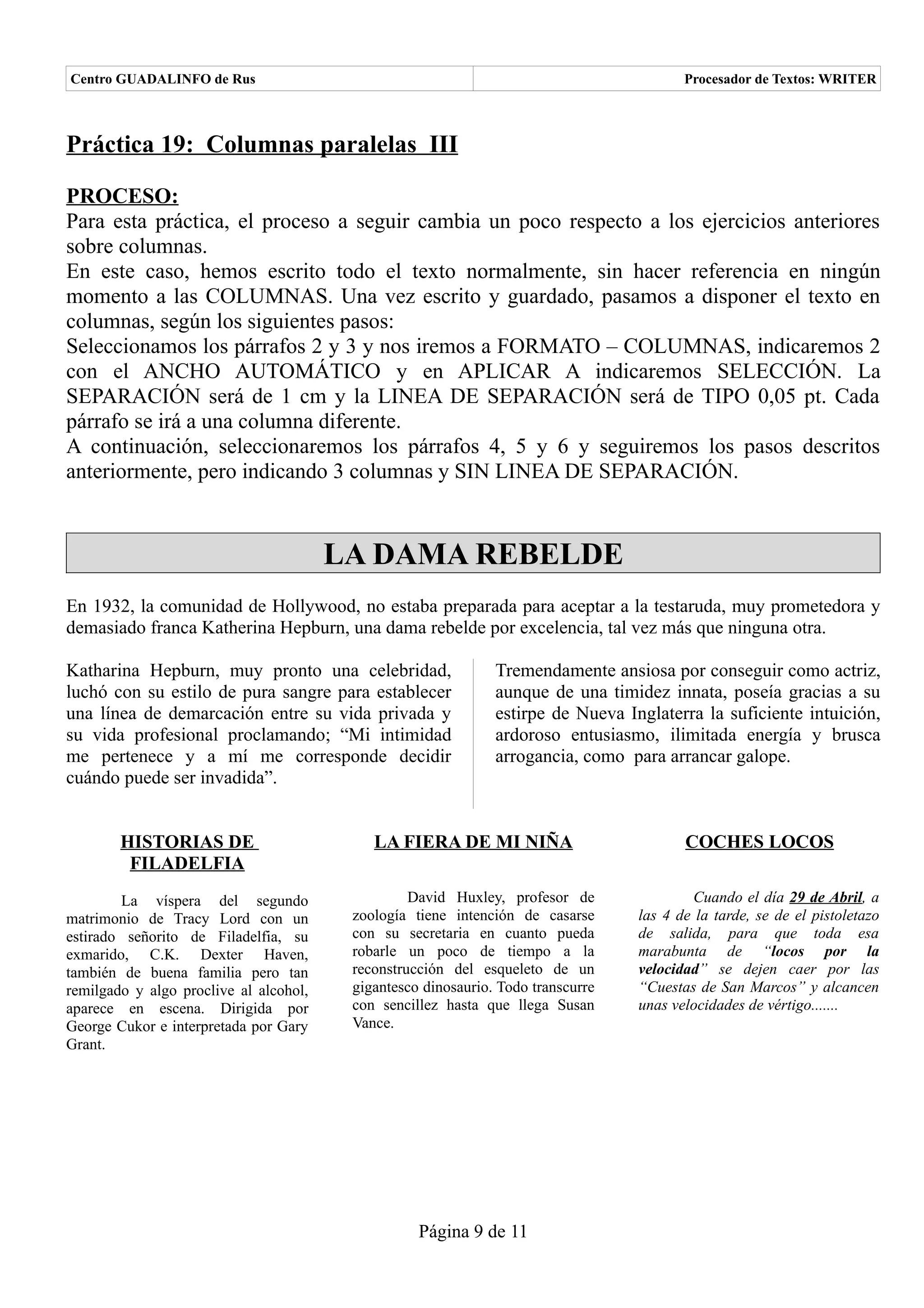 Centro GUADALINFO de Rus                                                                 Procesador de Textos: WRITER



Práctica 19: Columnas paralelas III

PROCESO:
Para esta práctica, el proceso a seguir cambia un poco respecto a los ejercicios anteriores
sobre columnas.
En este caso, hemos escrito todo el texto normalmente, sin hacer referencia en ningún
momento a las COLUMNAS. Una vez escrito y guardado, pasamos a disponer el texto en
columnas, según los siguientes pasos:
Seleccionamos los párrafos 2 y 3 y nos iremos a FORMATO – COLUMNAS, indicaremos 2
con el ANCHO AUTOMÁTICO y en APLICAR A indicaremos SELECCIÓN. La
SEPARACIÓN será de 1 cm y la LINEA DE SEPARACIÓN será de TIPO 0,05 pt. Cada
párrafo se irá a una columna diferente.
A continuación, seleccionaremos los párrafos 4, 5 y 6 y seguiremos los pasos descritos
anteriormente, pero indicando 3 columnas y SIN LINEA DE SEPARACIÓN.


                                        LA DAMA REBELDE
En 1932, la comunidad de Hollywood, no estaba preparada para aceptar a la testaruda, muy prometedora y
demasiado franca Katherina Hepburn, una dama rebelde por excelencia, tal vez más que ninguna otra.

Katharina Hepburn, muy pronto una celebridad,                  Tremendamente ansiosa por conseguir como actriz,
luchó con su estilo de pura sangre para establecer             aunque de una timidez innata, poseía gracias a su
una línea de demarcación entre su vida privada y               estirpe de Nueva Inglaterra la suficiente intuición,
su vida profesional proclamando; “Mi intimidad                 ardoroso entusiasmo, ilimitada energía y brusca
me pertenece y a mí me corresponde decidir                     arrogancia, como para arrancar galope.
cuándo puede ser invadida”.


        HISTORIAS DE                        LA FIERA DE MI NIÑA                          COCHES LOCOS
         FILADELFIA
        La víspera del segundo                    David Huxley, profesor de                Cuando el día 29 de Abril, a
matrimonio de Tracy Lord con un          zoología tiene intención de casarse      las 4 de la tarde, se de el pistoletazo
estirado señorito de Filadelfia, su      con su secretaria en cuanto pueda        de salida, para que toda esa
exmarido, C.K. Dexter Haven,             robarle un poco de tiempo a la           marabunta de “locos por la
también de buena familia pero tan        reconstrucción del esqueleto de un       velocidad” se dejen caer por las
remilgado y algo proclive al alcohol,    gigantesco dinosaurio. Todo transcurre   “Cuestas de San Marcos” y alcancen
aparece en escena. Dirigida por          con sencillez hasta que llega Susan      unas velocidades de vértigo.......
George Cukor e interpretada por Gary     Vance.
Grant.




                                                   Página 9 de 11
 