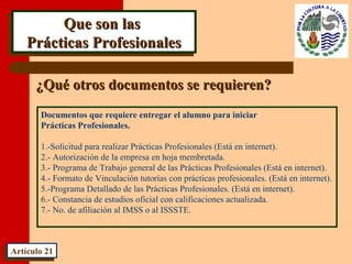 Que son lasQue son las
Prácticas ProfesionalesPrácticas Profesionales
Que son lasQue son las
Prácticas ProfesionalesPrácticas Profesionales
Documentos que requiere entregar el alumno para iniciar
Prácticas Profesionales.
1.-Solicitud para realizar Prácticas Profesionales (Está en internet).
2.- Autorización de la empresa en hoja membretada.
3.- Programa de Trabajo general de las Prácticas Profesionales (Está en internet).
4.- Formato de Vinculación tutorías con prácticas profesionales. (Está en internet).
5.-Programa Detallado de las Prácticas Profesionales. (Está en internet).
6.- Constancia de estudios oficial con calificaciones actualizada.
7.- No. de afiliación al IMSS o al ISSSTE.
Artículo 21Artículo 21
¿Qué otros documentos se requieren?¿Qué otros documentos se requieren?
 