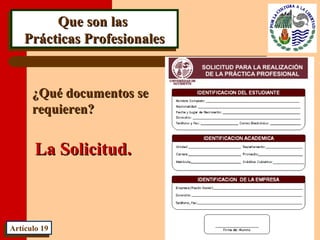 Que son lasQue son las
Prácticas ProfesionalesPrácticas Profesionales
Que son lasQue son las
Prácticas ProfesionalesPrácticas Profesionales
¿Qué documentos se¿Qué documentos se
requieren?requieren?
Artículo 19Artículo 19
La Solicitud.La Solicitud.
 