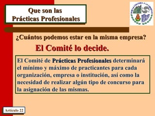 Que son lasQue son las
Prácticas ProfesionalesPrácticas Profesionales
Que son lasQue son las
Prácticas ProfesionalesPrácticas Profesionales
¿Cuántos podemos estar en la misma empresa?¿Cuántos podemos estar en la misma empresa?
El Comité de Prácticas ProfesionalesPrácticas Profesionales determinará
el mínimo y máximo de practicantes para cada
organización, empresa o institución, así como la
necesidad de realizar algún tipo de concurso para
la asignación de las mismas.
Artículo 22Artículo 22
El Comité lo decide.El Comité lo decide.
 