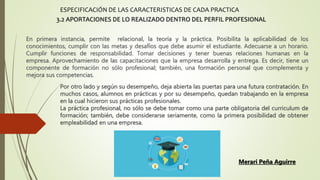 En primera instancia, permite relacional, la teoría y la práctica. Posibilita la aplicabilidad de los
conocimientos, cumplir con las metas y desafíos que debe asumir el estudiante. Adecuarse a un horario.
Cumplir funciones de responsabilidad. Tomar decisiones y tener buenas relaciones humanas en la
empresa. Aprovechamiento de las capacitaciones que la empresa desarrolla y entrega. Es decir, tiene un
componente de formación no sólo profesional; también, una formación personal que complementa y
mejora sus competencias.
ESPECIFICACIÓN DE LAS CARACTERISTICAS DE CADA PRACTICA
3.2 APORTACIONES DE LO REALIZADO DENTRO DEL PERFIL PROFESIONAL
Por otro lado y según su desempeño, deja abierta las puertas para una futura contratación. En
muchos casos, alumnos en prácticas y por su desempeño, quedan trabajando en la empresa
en la cual hicieron sus prácticas profesionales.
La práctica profesional, no sólo se debe tomar como una parte obligatoria del curriculum de
formación; también, debe considerarse seriamente, como la primera posibilidad de obtener
empleabilidad en una empresa.
Merari Peña Aguirre
 
