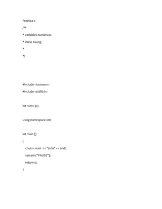 Practica 2

/**

* Variables numericas

* Dario Young

*

*/




#include <iostream>

#include <stdlib.h>



int num=34 ;



using namespace std;



int main ()

{

     cout<< num << "n n" << endl;

     system ("PAUSE");

     return 0;

}
 