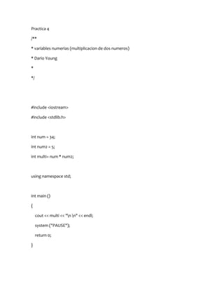 Practica 4

/**

* variables numerias (multiplicacion de dos numeros)

* Dario Young

*

*/




#include <iostream>

#include <stdlib.h>



int num = 34;

int num2 = 5;

int multi= num * num2;



using namespace std;



int main ()

{

     cout << multi << "n n" << endl;

     system ("PAUSE");

     return 0;

}
 