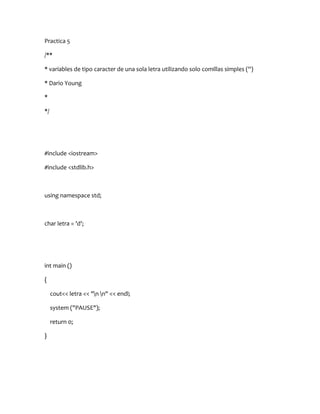 Practica 5

/**

* variables de tipo caracter de una sola letra utilizando solo comillas simples ('')

* Dario Young

*

*/




#include <iostream>

#include <stdlib.h>



using namespace std;



char letra = 'd';




int main ()

{

     cout<< letra << "n n" << endl;

     system ("PAUSE");

     return 0;

}
 