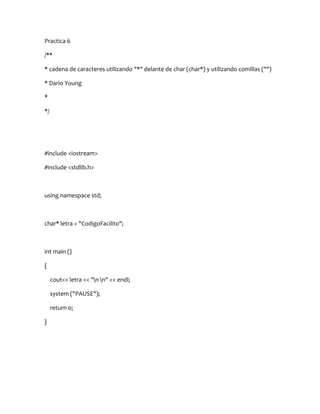 Practica 6

/**

* cadena de caracteres utilizando "*" delante de char (char*) y utilizando comillas ("")

* Dario Young

*

*/




#include <iostream>

#include <stdlib.h>



using namespace std;



char* letra = "CodigoFacilito";



int main ()

{

     cout<< letra << "n n" << endl;

     system ("PAUSE");

     return 0;

}
 