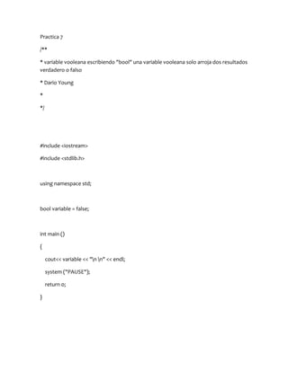 Practica 7

/**

* variable vooleana escribiendo "bool" una variable vooleana solo arroja dos resultados
verdadero o falso

* Dario Young

*

*/




#include <iostream>

#include <stdlib.h>



using namespace std;



bool variable = false;



int main ()

{

     cout<< variable << "n n" << endl;

     system ("PAUSE");

     return 0;

}
 