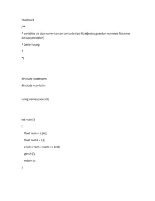 Practica 8

/**

* variables de tipo numerico con coma de tipo float(estas guardan numeros flotantes
de baja precision)

* Dario Young

*

*/




#include <iostream>

#include <conio.h>



using namespace std;




int main ()

{

     float num = 2.567;

     float num2 = 1.3;

     cout<< num + num2 << endl;

     getch ();

     return 0;

}
 