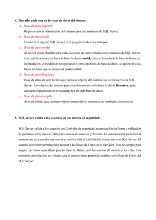 4. Describe cada una de las base de datos del sistema:
   a. Base de datos maestra:
       Registra toda la información del sistema para una instancia de SQL Server.
   b. Base de datos msdb
       La utiliza el Agente SQL Server para programar alertas y trabajos.
   c. Base de datos model
       Se utiliza como plantilla para todas las bases de datos creadas en la instancia de SQL Server.
       Las modificaciones hechas a la base de datos model, como el tamaño de la base de datos, la
       intercalación, el modelo de recuperación y otras opciones de base de datos, se aplicarán a las
       bases de datos que se creen con posterioridad.
   d. Base de datos Resource
       Base de datos de solo lectura que contiene objetos del sistema que se incluyen con SQL
       Server. Los objetos del sistema persisten físicamente en la base de datos Resource, pero
       aparecen lógicamente en el esquema sys de cada base de datos.
   e. Base de datos tempdb
      Área de trabajo que contiene objetos temporales o conjuntos de resultados intermedios.




5. SQL server valida a los usuarios en dos niveles de seguridad:


  SQL Server valida a los usuarios con 2 niveles de seguridad; autenticación del login y validación
  de permisos en la Base de Datos de cuentas de usuarios y de roles. La autenticación identifica al
  usuario que está usando una cuenta y verifica sólo la habilidad de conectarse con SQL Server. El
  usuario debe tener permiso para accesar a las Bases de Datos en el Servidor. Esto se cumple para
  asignar permisos específicos para la Base de Datos, para las cuentas de usuario y los roles. Los
  permisos controlan las actividades que el usuario tiene permitido realizar en la Base de Datos del
  SQL Server.
 