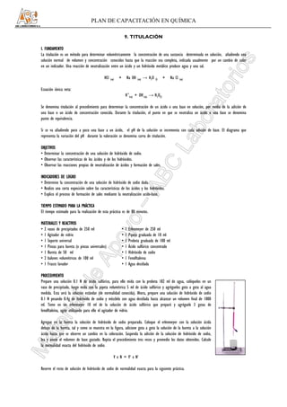 PLAN DE CAPACITACIÓN EN QUÍMICA

                                                                  9. TITULACIÓN

I. FUNDAMENTO
La titulación es un método para determinar volumétricamente la concentración de una sustancia determinada en solución, añadiendo una
solución normal de volumen y concentración conocidos hasta que la reacción sea completa, indicada usualmente por un cambio de color
en un indicador. Una reacción de neutralización entre un ácido y un hidróxido metálico produce agua y una sal.

                                             HCl   (aq)   +       Na OH    (aq)   → H2O   (l)   +   Na Cl   (aq)


Ecuación iónica neta:
                                                                  H+(aq) + OH-(aq) → H2O(l)

Se denomina titulación al procedimiento para determinar la concentración de un ácido o una base en solución, por medio de la adición de
una base o un ácido de concentración conocida. Durante la titulación, el punto en que se neutraliza un ácido o una base se denomina
punto de equivalencia.

Si se va añadiendo poco a poco una base a un ácido, el pH de la solución se incrementa con cada adición de base. El diagrama que
representa la variación del pH durante la valoración se denomina curva de titulación.

OBJETIVOS
• Determinar la concentración de una solución de hidróxido de sodio.
• Observar las características de los ácidos y de los hidróxidos.
• Observar las reacciones propias de neutralización de ácidos y formación de sales.

INDICADORES DE LOGRO
• Determino la concentración de una solución de hidróxido de sodio dada.
• Realizo una corta exposición sobre las características de los ácidos y los hidróxidos.
• Explico el proceso de formación de sales mediante la neutralización acido-base.

TIEMPO ESTIMADO PARA LA PRÁCTICA
El tiempo estimado para la realización de esta práctica es de 80 minutos.

MATERIALES Y REACTIVOS
• 2 vasos de precipitados de 250 ml                           •   1   Erlenmeyer de 250 ml
• 1 Agitador de vidrio                                        •   1   Pipeta graduada de 10 ml
• 1 Soporte universal                                         •   1   Probeta graduada de 100 ml
• 1 Pinzas para bureta (o pinzas universales)                 •   1   Ácido sulfúrico concentrado
• 1 Bureta de 50 ml                                           •   1   Hidróxido de sodio
• 2 balones volumétricos de 100 ml                            •   1   Fenolftaleina
• 1 Frasco lavador                                            •   1   Agua destilada

PROCEDIMIENTO
Prepare una solución 0.1 N de ácido sulfúrico, para ello mida con la probeta 182 ml de agua, colóquelos en un
vaso de precipitado, luego mida con la pipeta volumétrica 5 ml de ácido sulfúrico y agréguelos gota a gota al agua
medida. Esta será la solución estándar (de normalidad conocida). Ahora, prepare una solución de hidróxido de sodio
0.1 N pesando 0.4g de hidróxido de sodio y mézclelo con agua destilada hasta alcanzar un volumen final de 1000
ml. Tome en un erlenmeyer 10 ml de la solución de ácido sulfúrico que preparó y agréguele 3 gotas de
fenolftaleína, agite utilizando para ello el agitador de vidrio.

Agregue en la bureta la solución de hidróxido de sodio preparada. Coloque el erlenmeyer con la solución ácida
debajo de la bureta, tal y como se muestra en la figura, adicione gota a gota la solución de la bureta a la solución
ácida hasta que se observe un cambio en la coloración. Suspenda la adición de la solución de hidróxido de sodio,
lea y anote el volumen de base gastado. Repita el procedimiento tres veces y promedie los datos obtenidos. Calcule
la normalidad exacta del hidróxido de sodio.

                                                      V x N = V‘ x N‘

Reserve el resto de solución de hidróxido de sodio de normalidad exacta para la siguiente práctica.
 