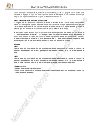 PLAN DE CAPACITACIÓN EN QUÍMICA

Conviene destacar que la concentración de H+, resultado de la disociación del agua, y la de Cu2+, que pueda haber en equilibrio con el
cobre metal, son muy bajas, por lo que en el cátodo se produce la reducción de ambas especies. Así pues, la intensidad de corriente y el
voltaje son bajos porque las concentraciones de las especies que deben reducirse también lo son.

PARTE II: CONSTRUCCIÓN DE UNA PILA USANDO SULFATO DE COBRE      COBRE
En la segunda parte de la práctica vamos a fabricar una pila haciendo uso del sulfato de cobre. Para ello lave muy bien los elementos
utilizados en la anterior parte de la práctica, incluyendo la lámina de cobre y la lámina de zinc. Repita el procedimiento descrito en la parte
I de esta práctica, pero en uno de los vasos vierta 100 ml cantidad de sulfato de cobre el cual ha preparado disolviendo 5g de sulfato en
100 ml de agua, en el otro vierta 100 ml de solución de Cloruro de sodio (5g de NaCl en 100 ml de agua).

No olvide construir el puente electrolítico ya que este será utilizado por los electrones que viajaran desde el ánodo de Zn hacia el cátodo de
Cu a través del cable eléctrico, los iones Na+ y Cl- lo hacen por el puente para compensar el movimiento de carga de los electrones. De
hecho, la pila no funcionaría sin el puente, pues se crearía un exceso de carga positiva en el ánodo de Zn, por los iones Zn2+ producidos y
un exceso de carga negativa en el cátodo de Cu, por la desaparición de iones Cu2+, sendos procesos contribuirían a impedir que nuevos
electrones viajasen a través del cable eléctrico desde el electrodo de Zn (ánodo) hasta el electrodo de Cu (cátodo).

RESULTADOS
PARTE I
Elabore los dibujos de la práctica realizada. Si se tiene un multímetro tome el voltaje producido por la pila y escríbalo. De lo contrario y de
acuerdo a la intensidad lumínica dada por el LED (generalmente la mayor intensidad se produce a los 5V), dar un valor aproximado del
voltaje.

PARTE II
Elabore los dibujos de la práctica realizada. Si se tiene un multímetro tome el voltaje producido por la pila y escríbalo. De lo contrario y de
acuerdo a la intensidad lumínica dada por el LED (generalmente la mayor intensidad se produce a los 5V), dar un valor aproximado del
voltaje. De acuerdo a lo anterior, cuál de las dos pilas cree usted que es más eficiente, es decir produce un mayor voltaje.

PREGUNTAS Y EJERCICIOS
• ¿Porqué se produce el voltaje y la corriente eléctrica?
• Consulta acerca de la forma en la que funciona una batería automotriz, elabora los dibujos acerca de su funcionamiento y determina si se
   trata de una reacción electroquímica.
 