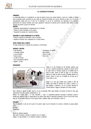 PLAN DE CAPACITACIÓN EN QUÍMICA

                                                     14. CONDUCTIVIDAD

FUNDAMENTO
La conductividad eléctrica es la capacidad de un cuerpo de permitir el paso de la corriente eléctrica a través de sí. También es definida
como la propiedad natural característica de cada cuerpo que representa la facilidad con la que los electrones (y huecos en el caso de los
semiconductores) pueden pasar por él. Varía con la temperatura. Es una de las características más importantes de los materiales.
Aparentemente las soluciones ionizadas tienen mayor capacidad de conducción de electrones que los materiales sólidos debido a la baja
resistencia que ofrecen al paso de los electrones.
OBJETIVOS
• Comprender experimentalmente el comportamiento de un electrolito.
• Verificar el carácter electrolítico de una sustancia.
• Comprender los principios de la conducción eléctrica.

INDICADORES DE LOGRO DESARROLLADOS EN LA PRÁCTICA
• Verifico la conducción de electricidad o calor en materiales.
• Identifico las funciones de los componentes de un circuito eléctrico.

TIEMPO ESTIMADO PARA LA PRÁCTICA
El tiempo estimado para la realización de esta práctica es de 80 minutos.

MATERIALES Y REACTIVOS
• Cuba electrolítica                                            •   Portalámparas con bombillo
• 2 electrodos metálicos                                        •   Agua destilada
• 2 porta electrodos                                            •   Cloruro de sodio
• Fuente de poder                                               •   Acido nítrico
• 2 cables de conexión
• Vaso de precipitado de 600 ml
• Agitador en vidrio

PROCEDIMIENTO
                                                                          Coloque en la cuba electrolítica los dos electrodos metálicos, cada
                                                                          uno con su respectivo portaelectrodo y separados al máximo. Conecte
                                                                          los cables desde los electrodos pasando por el bombillo hasta la
                                                                          fuente de poder. Conecte la fuente de poder a la red eléctrica.
                                                                          Seleccione un voltaje de salida de acuerdo al bombillo utilizado en la
                                                                          práctica. Conecte la roseta con el bombillo de tal forma que el
                                                                          circuito quede en serie.

                                                                          Agregue en la cuba agua destilada hasta completar el 70% del
                                                                          volumen total. Prenda el interruptor de la fuente y confirme si el
                                                                          agua destilada es conductora o no de la corriente. Desconecte la
                                                                          corriente eléctrica o apague el interruptor de la fuente de poder.

Ahora, utilizando el agitador de vidrio, mezcle en el vaso de precipitado 100 ml agua destilada y 20 gramos de cloruro de sodio, agite
vigorosamente hasta que se disuelva completamente la sal.
Adicione esta solución salina a la cuba electrolítica y repita el procedimiento pulsando el interruptor y verificando si prende el
bombillo para confirmar o negar la conductividad de una solución salina. Repita el experimento cambiando la sal por 10 ml de ácido nítrico,
luego por 20 g de azúcar, luego por 10 ml de jugo de limón y establezca cuáles son los electrolitos y cuáles no.

RESULTADOS
Dibuje lo observado en cada una de las partes de la práctica. Según lo que ha observado en la práctica y utilizando sus propias palabras
defina:
Electrolito
Conductividad

Resuelva las siguientes preguntas:
¿Qué sucede al aumentar o diminuir la cantidad de sal en la solución?
Explique si el agua destilada es o no conductora, justifique su explicación.
 