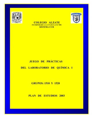 COLEGIO ALZATE
SISTEMA C. C. H.
INCORPORADO A LA U. N. A. M.
CLAVE 7898
COLEGIO ALZATE
INCORPORADO A LA UNAM CLAVE 7898
SISTEMA CCH
JUEGO DE PRÁCTICAS
DEL LABORATORIO DE QUÍMICA I
GRUPOS: 1510 Y 1520
PLAN DE ESTUDIOS 2003
 