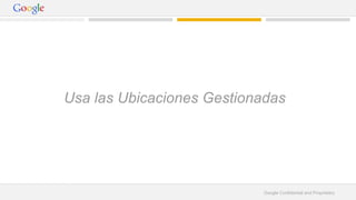 Usa las Ubicaciones Gestionadas 
Google Confidential and Proprietary 
 