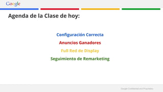 Google Confidential and Proprietary 
Agenda de la Clase de hoy: 
Configuración Correcta 
Anuncios Ganadores 
Full Red de Display 
Seguimiento de Remarketing 
 