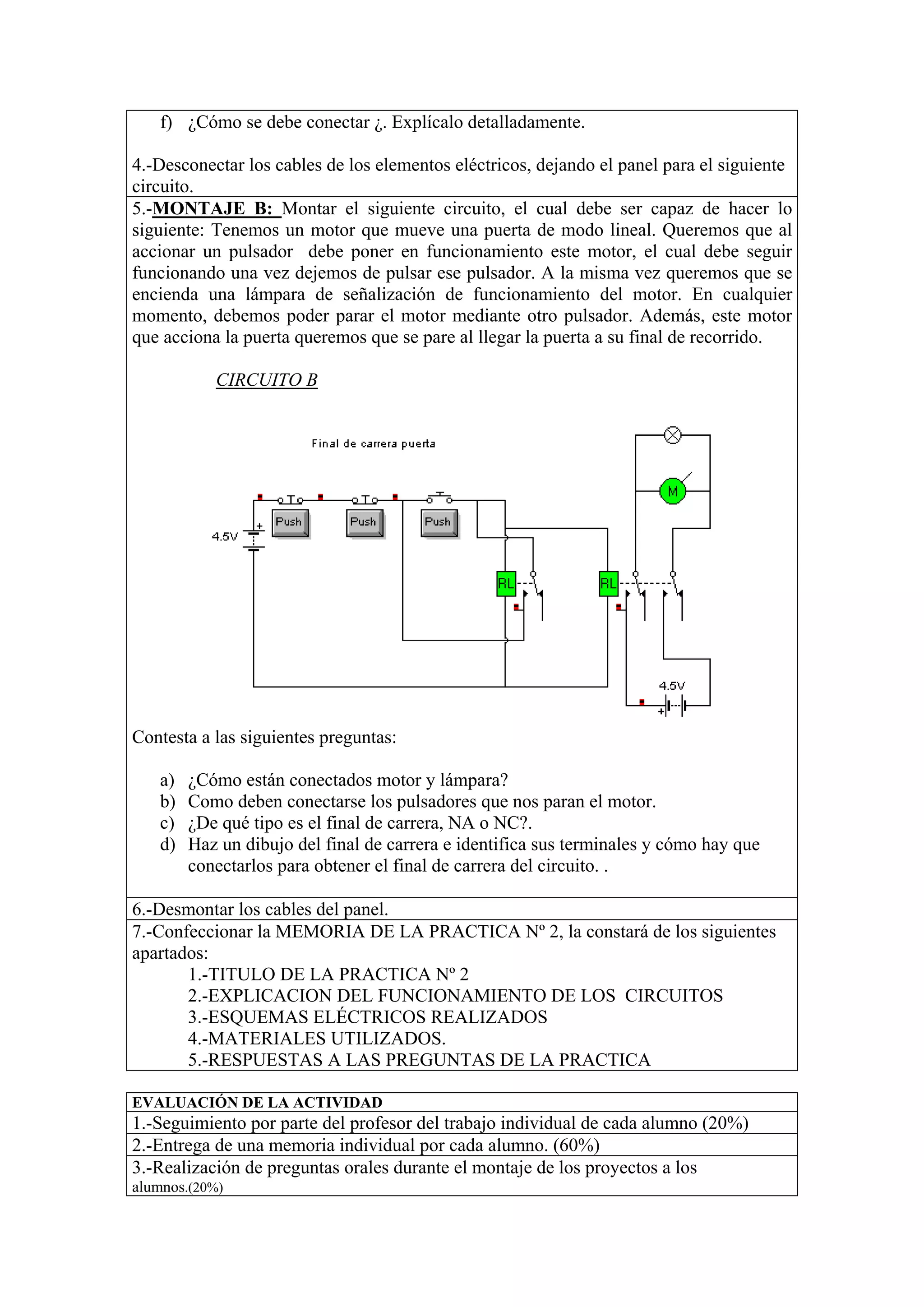 f) ¿Cómo se debe conectar ¿. Explícalo detalladamente.

4.-Desconectar los cables de los elementos eléctricos, dejando el panel para el siguiente
circuito.
5.-MONTAJE B: Montar el siguiente circuito, el cual debe ser capaz de hacer lo
siguiente: Tenemos un motor que mueve una puerta de modo lineal. Queremos que al
accionar un pulsador debe poner en funcionamiento este motor, el cual debe seguir
funcionando una vez dejemos de pulsar ese pulsador. A la misma vez queremos que se
encienda una lámpara de señalización de funcionamiento del motor. En cualquier
momento, debemos poder parar el motor mediante otro pulsador. Además, este motor
que acciona la puerta queremos que se pare al llegar la puerta a su final de recorrido.

           CIRCUITO B




Contesta a las siguientes preguntas:

   a)   ¿Cómo están conectados motor y lámpara?
   b)   Como deben conectarse los pulsadores que nos paran el motor.
   c)   ¿De qué tipo es el final de carrera, NA o NC?.
   d)   Haz un dibujo del final de carrera e identifica sus terminales y cómo hay que
        conectarlos para obtener el final de carrera del circuito. .

6.-Desmontar los cables del panel.
7.-Confeccionar la MEMORIA DE LA PRACTICA Nº 2, la constará de los siguientes
apartados:
       1.-TITULO DE LA PRACTICA Nº 2
       2.-EXPLICACION DEL FUNCIONAMIENTO DE LOS CIRCUITOS
       3.-ESQUEMAS ELÉCTRICOS REALIZADOS
       4.-MATERIALES UTILIZADOS.
       5.-RESPUESTAS A LAS PREGUNTAS DE LA PRACTICA

EVALUACIÓN DE LA ACTIVIDAD
1.-Seguimiento por parte del profesor del trabajo individual de cada alumno (20%)
2.-Entrega de una memoria individual por cada alumno. (60%)
3.-Realización de preguntas orales durante el montaje de los proyectos a los
alumnos.(20%)
 