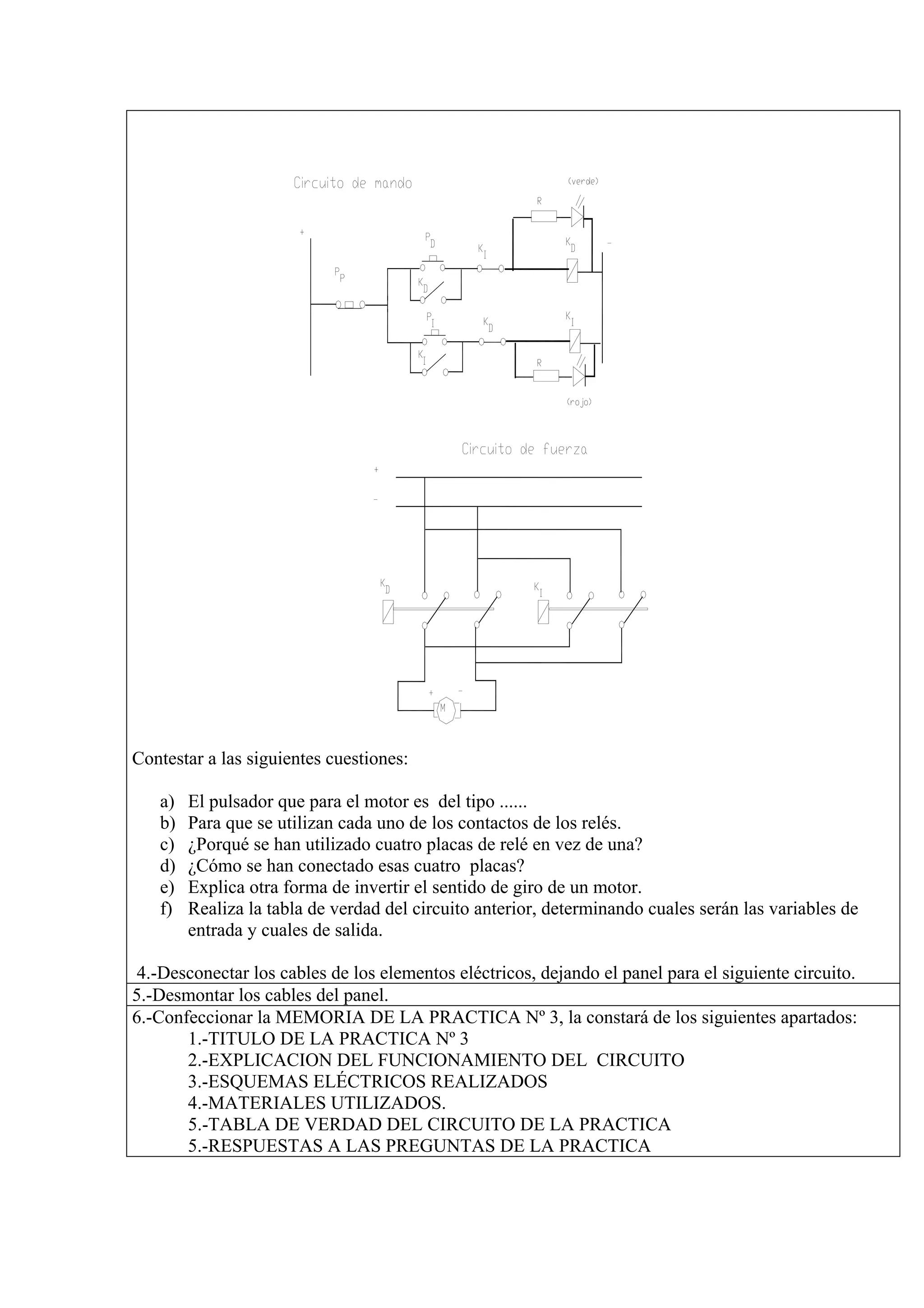 Contestar a las siguientes cuestiones:

   a)   El pulsador que para el motor es del tipo ......
   b)   Para que se utilizan cada uno de los contactos de los relés.
   c)   ¿Porqué se han utilizado cuatro placas de relé en vez de una?
   d)   ¿Cómo se han conectado esas cuatro placas?
   e)   Explica otra forma de invertir el sentido de giro de un motor.
   f)   Realiza la tabla de verdad del circuito anterior, determinando cuales serán las variables de
        entrada y cuales de salida.

4.-Desconectar los cables de los elementos eléctricos, dejando el panel para el siguiente circuito.
5.-Desmontar los cables del panel.
6.-Confeccionar la MEMORIA DE LA PRACTICA Nº 3, la constará de los siguientes apartados:
       1.-TITULO DE LA PRACTICA Nº 3
       2.-EXPLICACION DEL FUNCIONAMIENTO DEL CIRCUITO
       3.-ESQUEMAS ELÉCTRICOS REALIZADOS
       4.-MATERIALES UTILIZADOS.
       5.-TABLA DE VERDAD DEL CIRCUITO DE LA PRACTICA
       5.-RESPUESTAS A LAS PREGUNTAS DE LA PRACTICA
 
