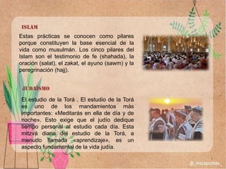 Estas prácticas se conocen como pilares
porque constituyen la base esencial de la
vida como musulmán. Los cinco pilares del
Islam son el testimonio de fe (shahada), la
oración (salat), el zakat, el ayuno (sawm) y la
peregrinación (hajj).
Islam
El estudio de la Torá . El estudio de la Torá
es uno de los mandamientos más
importantes: «Meditarás en ella de día y de
noche». Esto exige que el judío dedique
tiempo personal al estudio cada día. Esta
mitzvá diaria del estudio de la Torá, a
menudo llamada «aprendizaje», es un
aspecto fundamental de la vida judía.
judaísmo
 