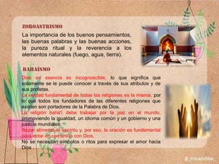 zoroastrismo
La importancia de los buenos pensamientos,
las buenas palabras y las buenas acciones,
la pureza ritual y la reverencia a los
elementos naturales (fuego, agua, tierra).
Bahaísmo
Dios en esencia es incognoscible, lo que significa que
solamente se le puede conocer a través de sus atributos y de
sus profetas.
La verdad fundamental de todas las religiones es la misma, por
lo que todos los fundadores de las diferentes religiones que
existen son portadores de la Palabra de Dios.
La religión bahá'í debe trabajar por la paz en el mundo,
promoviendo la igualdad, un idioma común y un gobierno y una
justicia mundiales.
Rezar alimenta el espíritu y, por eso, la oración es fundamental
para estar en comunión con Dios.
No se necesitan símbolos o ritos para expresar el amor hacia
Dios .
 