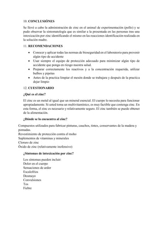 10. CONCLUSIÓNES
Se llevó a cabo la administración de zinc en el animal de experimentación (pollo) y se
pudo observar la sintomatología que es similar a la presentada en las personas tras una
intoxicación por zinc identificando el mismo en las reacciones identificación realizada en
la solución madre.
11. RECOMENDACIONES
 Conocer y aplicar todas las normas de bioseguridad en el laboratorio para prevenir
algún tipo de accidente
 Usar siempre el equipo de protección adecuado para minimizar algún tipo de
accidente que ponga en riesgo nuestra salud.
 Preparar correctamente los reactivos y a la concentración requerida, utilizar
bulbos y pipetas
 Antes de la practica limpiar el mesón donde se trabajara y después de la practica
dejar limpio
12. CUESTIONARIO
¿Qué es el zinc?
El zinc es un metal al igual que un mineral esencial. El cuerpo lo necesita para funcionar
apropiadamente. Si usted toma un multivitamínico, es muy factible que contenga zinc. En
esta forma, el zinc es necesario y relativamente seguro. El zinc también se puede obtener
de la alimentación.
¿Dónde se lo encuentra al zinc?
Compuestos utilizados para fabricar pinturas, cauchos, tintes, conservantes de la madera y
pomadas.
Revestimiento de protección contra el moho
Suplementos de vitaminas y minerales
Cloruro de zinc
Óxido de zinc (relativamente inofensivo)
¿Síntomas de intoxicación por zinc?
Los síntomas pueden incluir:
Dolor en el cuerpo
Sensaciones de ardor
Escalofríos
Desmayo
Convulsiones
Tos
Fiebre
 