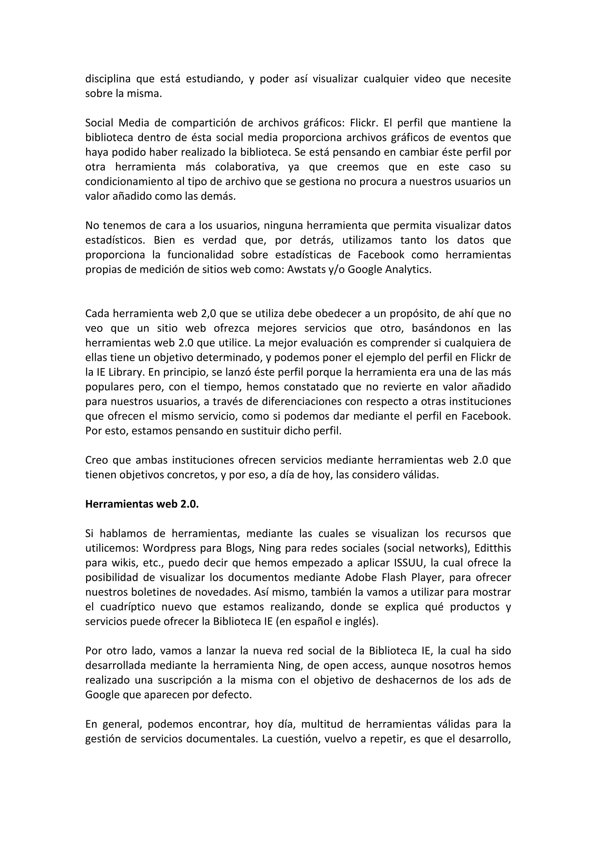 disciplina que está estudiando, y poder así visualizar cualquier video que necesite
sobre la misma.

Social Media de compartición de archivos gráficos: Flickr. El perfil que mantiene la
biblioteca dentro de ésta social media proporciona archivos gráficos de eventos que
haya podido haber realizado la biblioteca. Se está pensando en cambiar éste perfil por
otra herramienta más colaborativa, ya que creemos que en este caso su
condicionamiento al tipo de archivo que se gestiona no procura a nuestros usuarios un
valor añadido como las demás.

No tenemos de cara a los usuarios, ninguna herramienta que permita visualizar datos
estadísticos. Bien es verdad que, por detrás, utilizamos tanto los datos que
proporciona la funcionalidad sobre estadísticas de Facebook como herramientas
propias de medición de sitios web como: Awstats y/o Google Analytics.


Cada herramienta web 2,0 que se utiliza debe obedecer a un propósito, de ahí que no
veo que un sitio web ofrezca mejores servicios que otro, basándonos en las
herramientas web 2.0 que utilice. La mejor evaluación es comprender si cualquiera de
ellas tiene un objetivo determinado, y podemos poner el ejemplo del perfil en Flickr de
la IE Library. En principio, se lanzó éste perfil porque la herramienta era una de las más
populares pero, con el tiempo, hemos constatado que no revierte en valor añadido
para nuestros usuarios, a través de diferenciaciones con respecto a otras instituciones
que ofrecen el mismo servicio, como si podemos dar mediante el perfil en Facebook.
Por esto, estamos pensando en sustituir dicho perfil.

Creo que ambas instituciones ofrecen servicios mediante herramientas web 2.0 que
tienen objetivos concretos, y por eso, a día de hoy, las considero válidas.

Herramientas web 2.0.

Si hablamos de herramientas, mediante las cuales se visualizan los recursos que
utilicemos: Wordpress para Blogs, Ning para redes sociales (social networks), Editthis
para wikis, etc., puedo decir que hemos empezado a aplicar ISSUU, la cual ofrece la
posibilidad de visualizar los documentos mediante Adobe Flash Player, para ofrecer
nuestros boletines de novedades. Así mismo, también la vamos a utilizar para mostrar
el cuadríptico nuevo que estamos realizando, donde se explica qué productos y
servicios puede ofrecer la Biblioteca IE (en español e inglés).

Por otro lado, vamos a lanzar la nueva red social de la Biblioteca IE, la cual ha sido
desarrollada mediante la herramienta Ning, de open access, aunque nosotros hemos
realizado una suscripción a la misma con el objetivo de deshacernos de los ads de
Google que aparecen por defecto.

En general, podemos encontrar, hoy día, multitud de herramientas válidas para la
gestión de servicios documentales. La cuestión, vuelvo a repetir, es que el desarrollo,
 