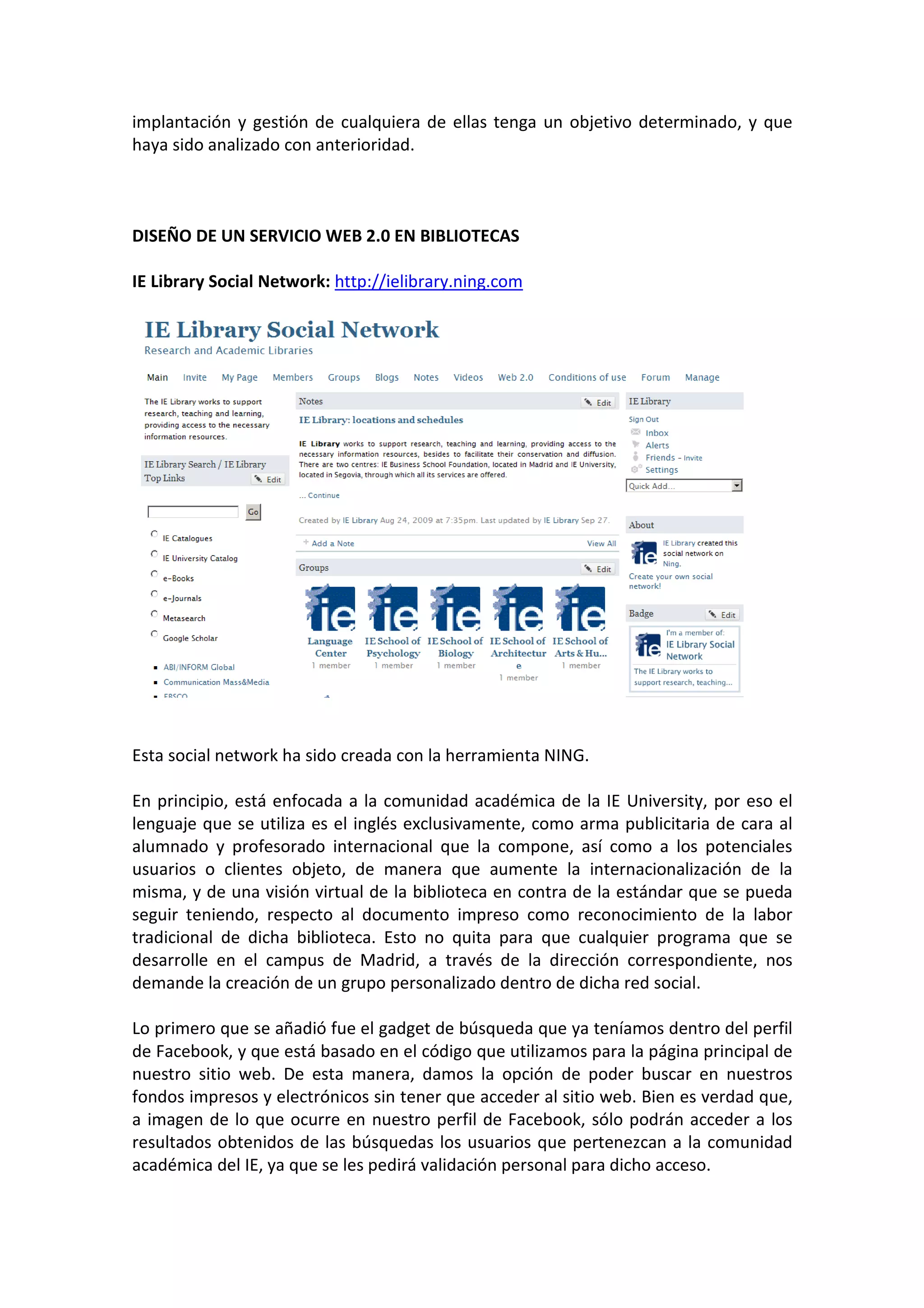implantación y gestión de cualquiera de ellas tenga un objetivo determinado, y que
haya sido analizado con anterioridad.



DISEÑO DE UN SERVICIO WEB 2.0 EN BIBLIOTECAS

IE Library Social Network: http://ielibrary.ning.com




Esta social network ha sido creada con la herramienta NING.

En principio, está enfocada a la comunidad académica de la IE University, por eso el
lenguaje que se utiliza es el inglés exclusivamente, como arma publicitaria de cara al
alumnado y profesorado internacional que la compone, así como a los potenciales
usuarios o clientes objeto, de manera que aumente la internacionalización de la
misma, y de una visión virtual de la biblioteca en contra de la estándar que se pueda
seguir teniendo, respecto al documento impreso como reconocimiento de la labor
tradicional de dicha biblioteca. Esto no quita para que cualquier programa que se
desarrolle en el campus de Madrid, a través de la dirección correspondiente, nos
demande la creación de un grupo personalizado dentro de dicha red social.

Lo primero que se añadió fue el gadget de búsqueda que ya teníamos dentro del perfil
de Facebook, y que está basado en el código que utilizamos para la página principal de
nuestro sitio web. De esta manera, damos la opción de poder buscar en nuestros
fondos impresos y electrónicos sin tener que acceder al sitio web. Bien es verdad que,
a imagen de lo que ocurre en nuestro perfil de Facebook, sólo podrán acceder a los
resultados obtenidos de las búsquedas los usuarios que pertenezcan a la comunidad
académica del IE, ya que se les pedirá validación personal para dicho acceso.
 