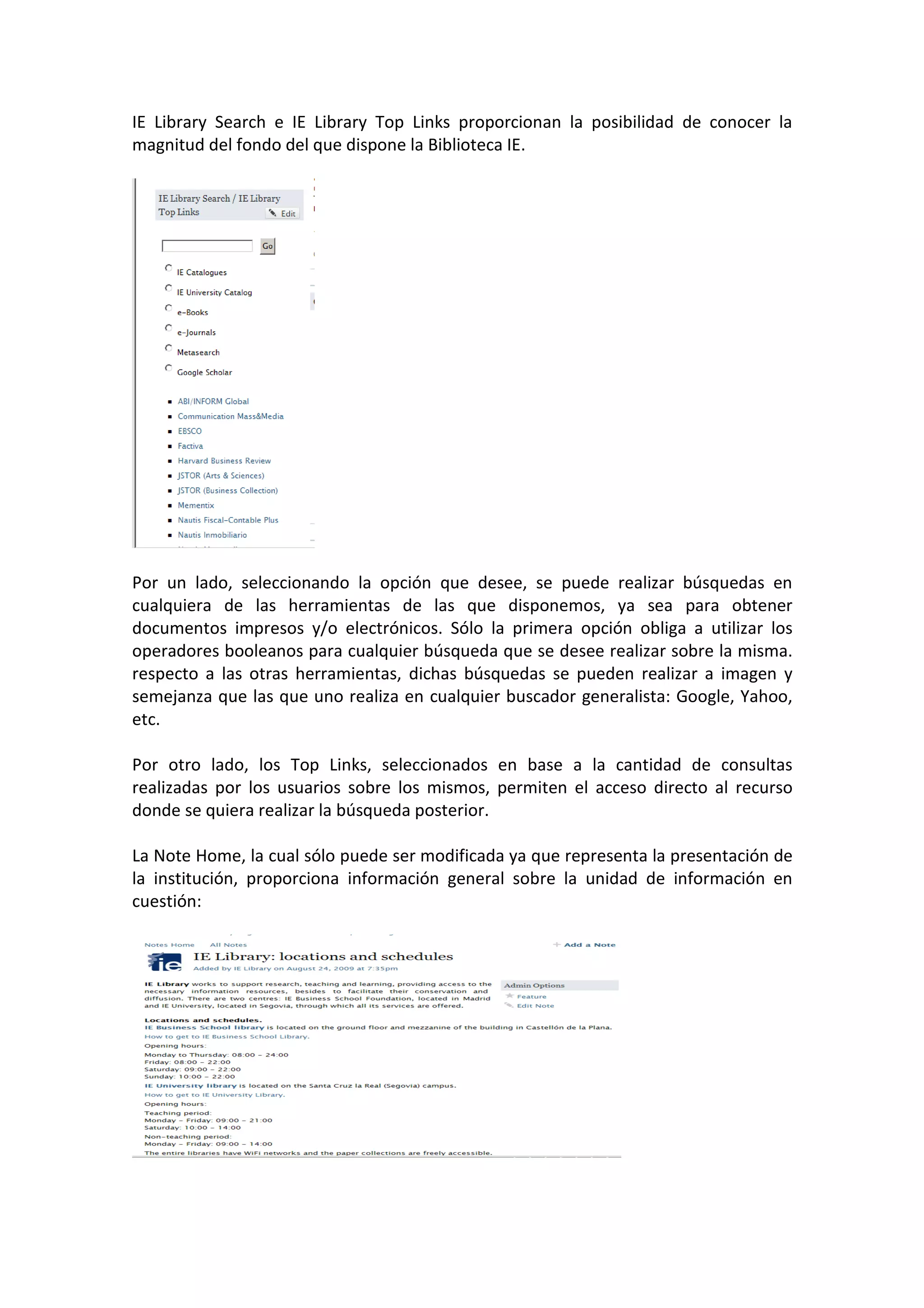 IE Library Search e IE Library Top Links proporcionan la posibilidad de conocer la
magnitud del fondo del que dispone la Biblioteca IE.




Por un lado, seleccionando la opción que desee, se puede realizar búsquedas en
cualquiera de las herramientas de las que disponemos, ya sea para obtener
documentos impresos y/o electrónicos. Sólo la primera opción obliga a utilizar los
operadores booleanos para cualquier búsqueda que se desee realizar sobre la misma.
respecto a las otras herramientas, dichas búsquedas se pueden realizar a imagen y
semejanza que las que uno realiza en cualquier buscador generalista: Google, Yahoo,
etc.

Por otro lado, los Top Links, seleccionados en base a la cantidad de consultas
realizadas por los usuarios sobre los mismos, permiten el acceso directo al recurso
donde se quiera realizar la búsqueda posterior.

La Note Home, la cual sólo puede ser modificada ya que representa la presentación de
la institución, proporciona información general sobre la unidad de información en
cuestión:
 