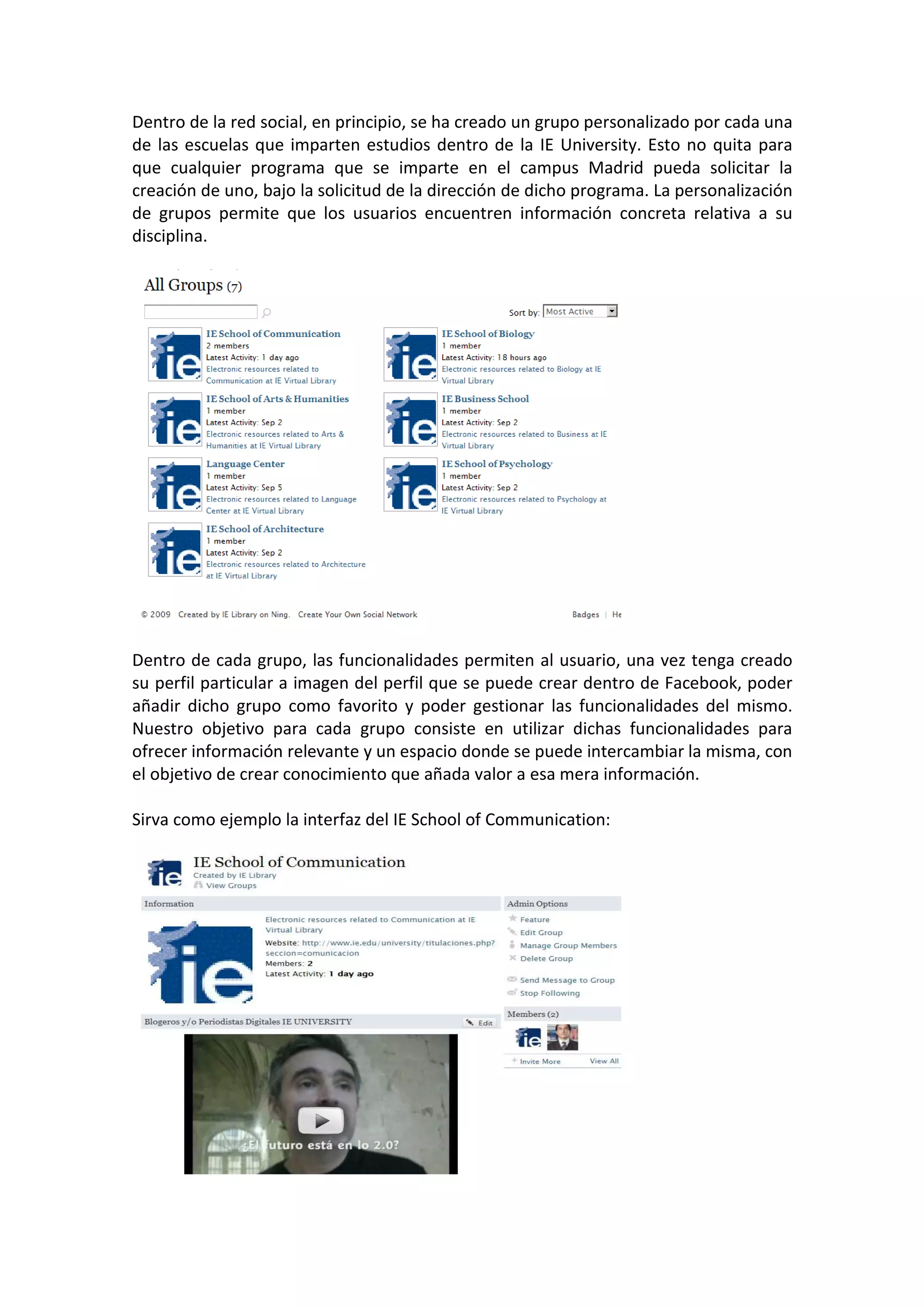 Dentro de la red social, en principio, se ha creado un grupo personalizado por cada una
de las escuelas que imparten estudios dentro de la IE University. Esto no quita para
que cualquier programa que se imparte en el campus Madrid pueda solicitar la
creación de uno, bajo la solicitud de la dirección de dicho programa. La personalización
de grupos permite que los usuarios encuentren información concreta relativa a su
disciplina.




Dentro de cada grupo, las funcionalidades permiten al usuario, una vez tenga creado
su perfil particular a imagen del perfil que se puede crear dentro de Facebook, poder
añadir dicho grupo como favorito y poder gestionar las funcionalidades del mismo.
Nuestro objetivo para cada grupo consiste en utilizar dichas funcionalidades para
ofrecer información relevante y un espacio donde se puede intercambiar la misma, con
el objetivo de crear conocimiento que añada valor a esa mera información.

Sirva como ejemplo la interfaz del IE School of Communication:
 