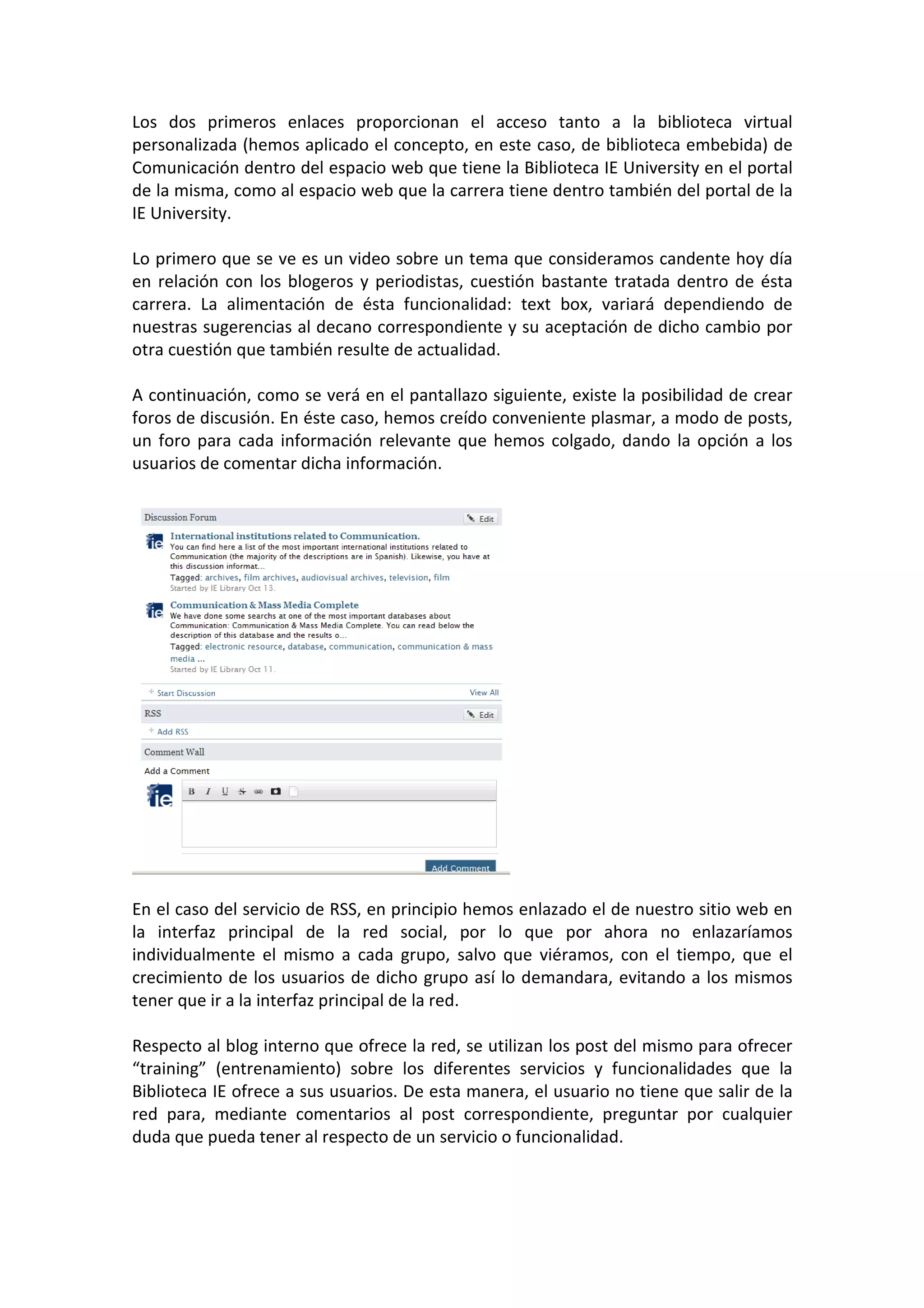Los dos primeros enlaces proporcionan el acceso tanto a la biblioteca virtual
personalizada (hemos aplicado el concepto, en este caso, de biblioteca embebida) de
Comunicación dentro del espacio web que tiene la Biblioteca IE University en el portal
de la misma, como al espacio web que la carrera tiene dentro también del portal de la
IE University.

Lo primero que se ve es un video sobre un tema que consideramos candente hoy día
en relación con los blogeros y periodistas, cuestión bastante tratada dentro de ésta
carrera. La alimentación de ésta funcionalidad: text box, variará dependiendo de
nuestras sugerencias al decano correspondiente y su aceptación de dicho cambio por
otra cuestión que también resulte de actualidad.

A continuación, como se verá en el pantallazo siguiente, existe la posibilidad de crear
foros de discusión. En éste caso, hemos creído conveniente plasmar, a modo de posts,
un foro para cada información relevante que hemos colgado, dando la opción a los
usuarios de comentar dicha información.




En el caso del servicio de RSS, en principio hemos enlazado el de nuestro sitio web en
la interfaz principal de la red social, por lo que por ahora no enlazaríamos
individualmente el mismo a cada grupo, salvo que viéramos, con el tiempo, que el
crecimiento de los usuarios de dicho grupo así lo demandara, evitando a los mismos
tener que ir a la interfaz principal de la red.

Respecto al blog interno que ofrece la red, se utilizan los post del mismo para ofrecer
“training” (entrenamiento) sobre los diferentes servicios y funcionalidades que la
Biblioteca IE ofrece a sus usuarios. De esta manera, el usuario no tiene que salir de la
red para, mediante comentarios al post correspondiente, preguntar por cualquier
duda que pueda tener al respecto de un servicio o funcionalidad.
 