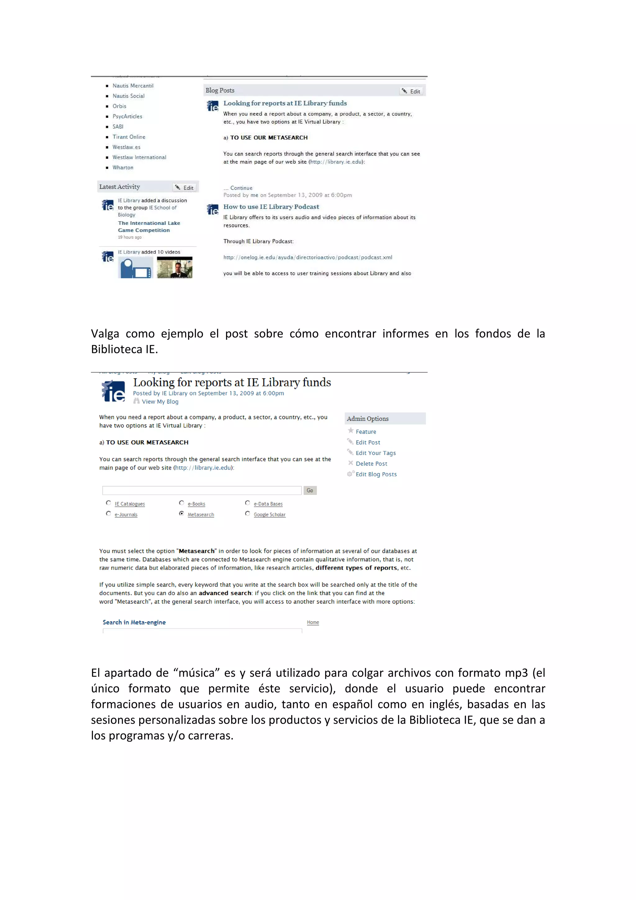 Valga como ejemplo el post sobre cómo encontrar informes en los fondos de la
Biblioteca IE.




El apartado de “música” es y será utilizado para colgar archivos con formato mp3 (el
único formato que permite éste servicio), donde el usuario puede encontrar
formaciones de usuarios en audio, tanto en español como en inglés, basadas en las
sesiones personalizadas sobre los productos y servicios de la Biblioteca IE, que se dan a
los programas y/o carreras.
 