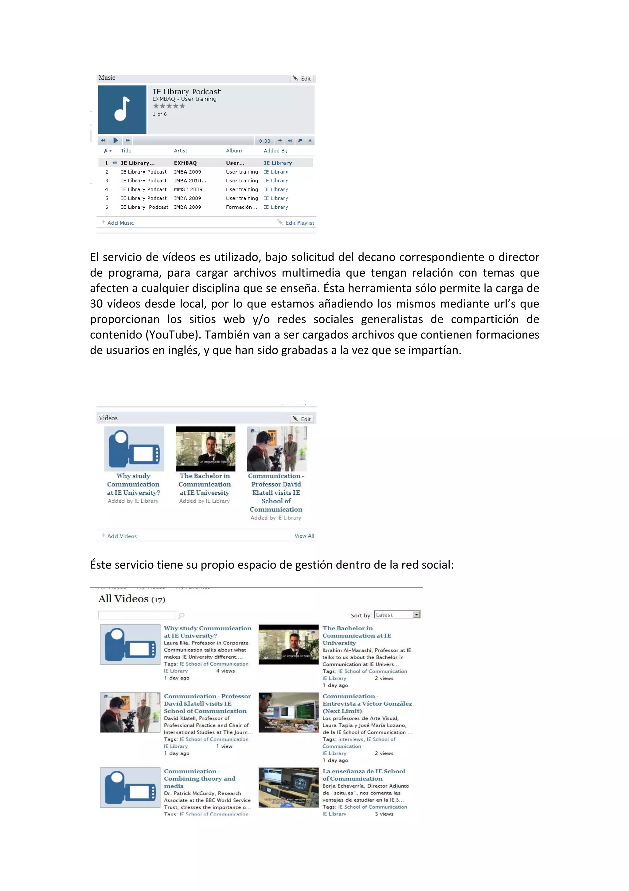 El servicio de vídeos es utilizado, bajo solicitud del decano correspondiente o director
de programa, para cargar archivos multimedia que tengan relación con temas que
afecten a cualquier disciplina que se enseña. Ésta herramienta sólo permite la carga de
30 vídeos desde local, por lo que estamos añadiendo los mismos mediante url’s que
proporcionan los sitios web y/o redes sociales generalistas de compartición de
contenido (YouTube). También van a ser cargados archivos que contienen formaciones
de usuarios en inglés, y que han sido grabadas a la vez que se impartían.




Éste servicio tiene su propio espacio de gestión dentro de la red social:
 