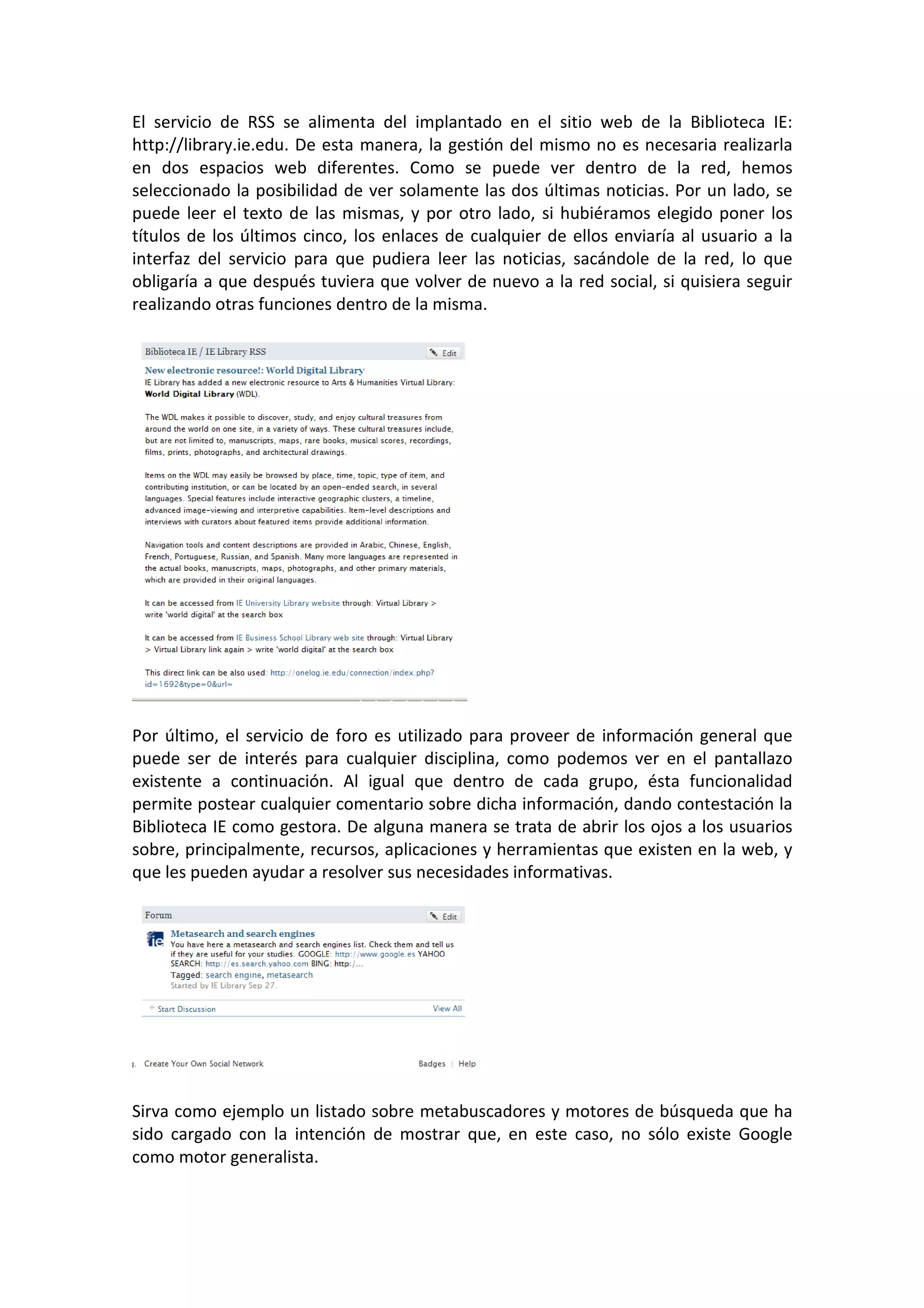 El servicio de RSS se alimenta del implantado en el sitio web de la Biblioteca IE:
http://library.ie.edu. De esta manera, la gestión del mismo no es necesaria realizarla
en dos espacios web diferentes. Como se puede ver dentro de la red, hemos
seleccionado la posibilidad de ver solamente las dos últimas noticias. Por un lado, se
puede leer el texto de las mismas, y por otro lado, si hubiéramos elegido poner los
títulos de los últimos cinco, los enlaces de cualquier de ellos enviaría al usuario a la
interfaz del servicio para que pudiera leer las noticias, sacándole de la red, lo que
obligaría a que después tuviera que volver de nuevo a la red social, si quisiera seguir
realizando otras funciones dentro de la misma.




Por último, el servicio de foro es utilizado para proveer de información general que
puede ser de interés para cualquier disciplina, como podemos ver en el pantallazo
existente a continuación. Al igual que dentro de cada grupo, ésta funcionalidad
permite postear cualquier comentario sobre dicha información, dando contestación la
Biblioteca IE como gestora. De alguna manera se trata de abrir los ojos a los usuarios
sobre, principalmente, recursos, aplicaciones y herramientas que existen en la web, y
que les pueden ayudar a resolver sus necesidades informativas.




Sirva como ejemplo un listado sobre metabuscadores y motores de búsqueda que ha
sido cargado con la intención de mostrar que, en este caso, no sólo existe Google
como motor generalista.
 
