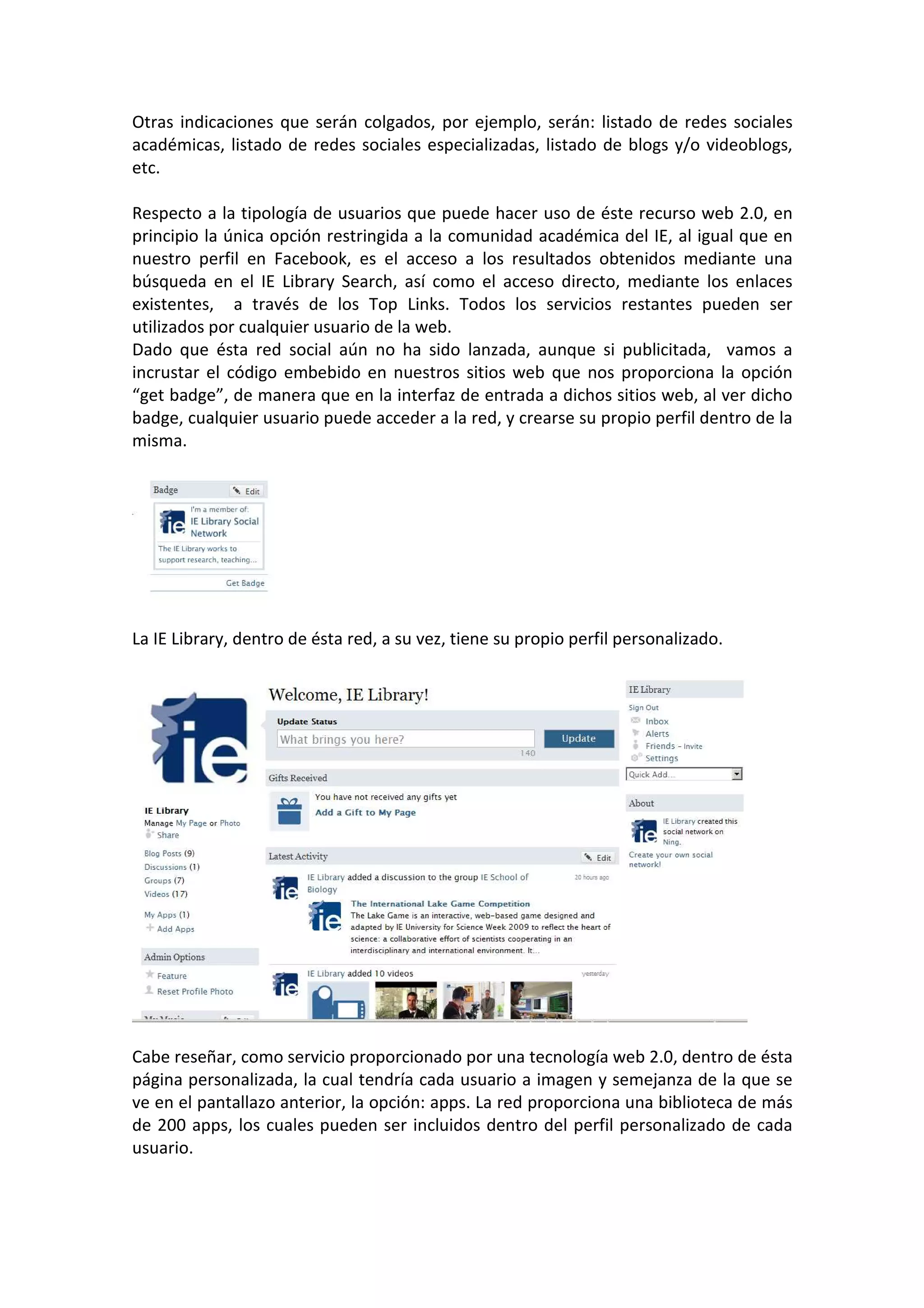 Otras indicaciones que serán colgados, por ejemplo, serán: listado de redes sociales
académicas, listado de redes sociales especializadas, listado de blogs y/o videoblogs,
etc.

Respecto a la tipología de usuarios que puede hacer uso de éste recurso web 2.0, en
principio la única opción restringida a la comunidad académica del IE, al igual que en
nuestro perfil en Facebook, es el acceso a los resultados obtenidos mediante una
búsqueda en el IE Library Search, así como el acceso directo, mediante los enlaces
existentes, a través de los Top Links. Todos los servicios restantes pueden ser
utilizados por cualquier usuario de la web.
Dado que ésta red social aún no ha sido lanzada, aunque si publicitada, vamos a
incrustar el código embebido en nuestros sitios web que nos proporciona la opción
“get badge”, de manera que en la interfaz de entrada a dichos sitios web, al ver dicho
badge, cualquier usuario puede acceder a la red, y crearse su propio perfil dentro de la
misma.




La IE Library, dentro de ésta red, a su vez, tiene su propio perfil personalizado.




Cabe reseñar, como servicio proporcionado por una tecnología web 2.0, dentro de ésta
página personalizada, la cual tendría cada usuario a imagen y semejanza de la que se
ve en el pantallazo anterior, la opción: apps. La red proporciona una biblioteca de más
de 200 apps, los cuales pueden ser incluidos dentro del perfil personalizado de cada
usuario.
 