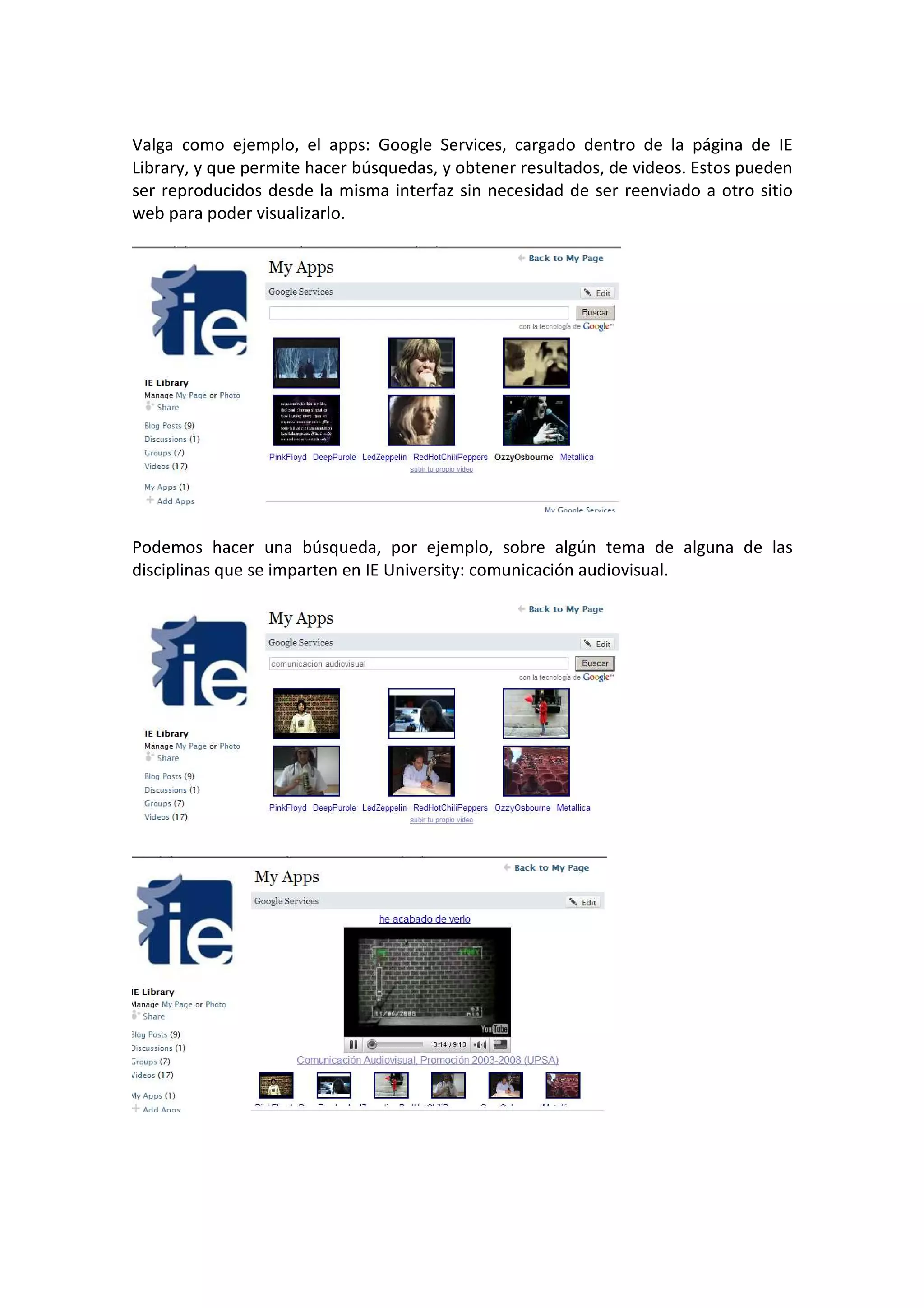 Valga como ejemplo, el apps: Google Services, cargado dentro de la página de IE
Library, y que permite hacer búsquedas, y obtener resultados, de videos. Estos pueden
ser reproducidos desde la misma interfaz sin necesidad de ser reenviado a otro sitio
web para poder visualizarlo.




Podemos hacer una búsqueda, por ejemplo, sobre algún tema de alguna de las
disciplinas que se imparten en IE University: comunicación audiovisual.
 