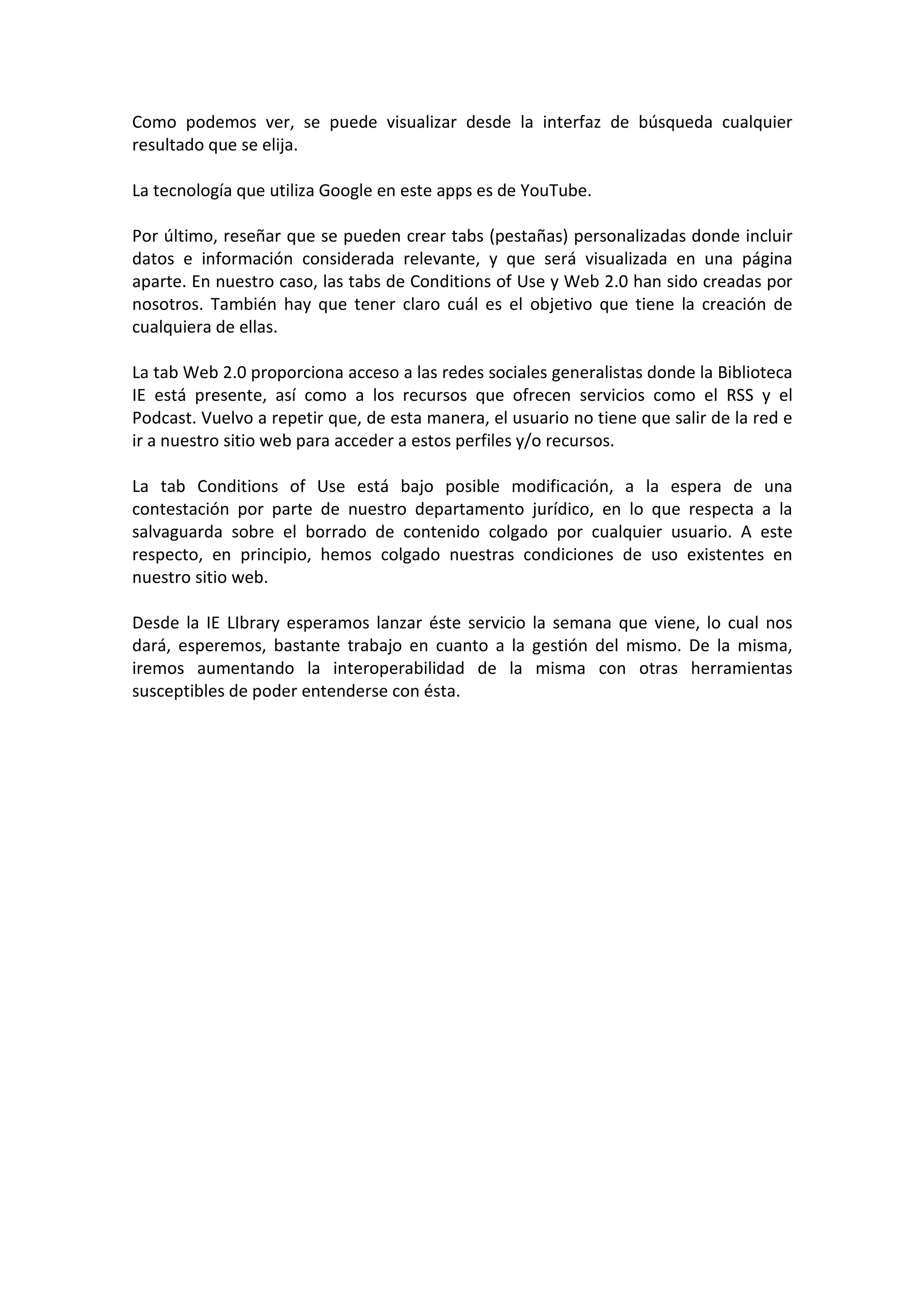 Como podemos ver, se puede visualizar desde la interfaz de búsqueda cualquier
resultado que se elija.

La tecnología que utiliza Google en este apps es de YouTube.

Por último, reseñar que se pueden crear tabs (pestañas) personalizadas donde incluir
datos e información considerada relevante, y que será visualizada en una página
aparte. En nuestro caso, las tabs de Conditions of Use y Web 2.0 han sido creadas por
nosotros. También hay que tener claro cuál es el objetivo que tiene la creación de
cualquiera de ellas.

La tab Web 2.0 proporciona acceso a las redes sociales generalistas donde la Biblioteca
IE está presente, así como a los recursos que ofrecen servicios como el RSS y el
Podcast. Vuelvo a repetir que, de esta manera, el usuario no tiene que salir de la red e
ir a nuestro sitio web para acceder a estos perfiles y/o recursos.

La tab Conditions of Use está bajo posible modificación, a la espera de una
contestación por parte de nuestro departamento jurídico, en lo que respecta a la
salvaguarda sobre el borrado de contenido colgado por cualquier usuario. A este
respecto, en principio, hemos colgado nuestras condiciones de uso existentes en
nuestro sitio web.

Desde la IE LIbrary esperamos lanzar éste servicio la semana que viene, lo cual nos
dará, esperemos, bastante trabajo en cuanto a la gestión del mismo. De la misma,
iremos aumentando la interoperabilidad de la misma con otras herramientas
susceptibles de poder entenderse con ésta.
 