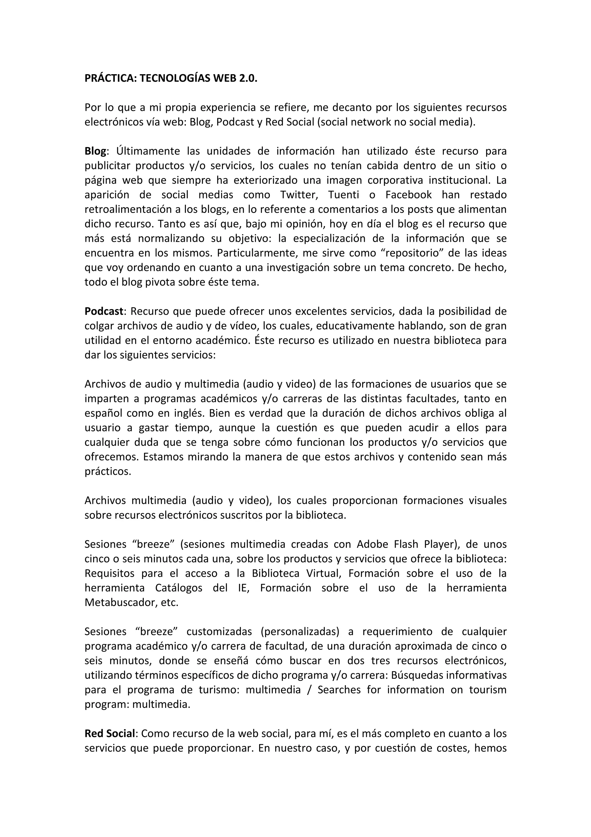 PRÁCTICA: TECNOLOGÍAS WEB 2.0.

Por lo que a mi propia experiencia se refiere, me decanto por los siguientes recursos
electrónicos vía web: Blog, Podcast y Red Social (social network no social media).

Blog: Últimamente las unidades de información han utilizado éste recurso para
publicitar productos y/o servicios, los cuales no tenían cabida dentro de un sitio o
página web que siempre ha exteriorizado una imagen corporativa institucional. La
aparición de social medias como Twitter, Tuenti o Facebook han restado
retroalimentación a los blogs, en lo referente a comentarios a los posts que alimentan
dicho recurso. Tanto es así que, bajo mi opinión, hoy en día el blog es el recurso que
más está normalizando su objetivo: la especialización de la información que se
encuentra en los mismos. Particularmente, me sirve como “repositorio” de las ideas
que voy ordenando en cuanto a una investigación sobre un tema concreto. De hecho,
todo el blog pivota sobre éste tema.

Podcast: Recurso que puede ofrecer unos excelentes servicios, dada la posibilidad de
colgar archivos de audio y de vídeo, los cuales, educativamente hablando, son de gran
utilidad en el entorno académico. Éste recurso es utilizado en nuestra biblioteca para
dar los siguientes servicios:

Archivos de audio y multimedia (audio y video) de las formaciones de usuarios que se
imparten a programas académicos y/o carreras de las distintas facultades, tanto en
español como en inglés. Bien es verdad que la duración de dichos archivos obliga al
usuario a gastar tiempo, aunque la cuestión es que pueden acudir a ellos para
cualquier duda que se tenga sobre cómo funcionan los productos y/o servicios que
ofrecemos. Estamos mirando la manera de que estos archivos y contenido sean más
prácticos.

Archivos multimedia (audio y video), los cuales proporcionan formaciones visuales
sobre recursos electrónicos suscritos por la biblioteca.

Sesiones “breeze” (sesiones multimedia creadas con Adobe Flash Player), de unos
cinco o seis minutos cada una, sobre los productos y servicios que ofrece la biblioteca:
Requisitos para el acceso a la Biblioteca Virtual, Formación sobre el uso de la
herramienta Catálogos del IE, Formación sobre el uso de la herramienta
Metabuscador, etc.

Sesiones “breeze” customizadas (personalizadas) a requerimiento de cualquier
programa académico y/o carrera de facultad, de una duración aproximada de cinco o
seis minutos, donde se enseñá cómo buscar en dos tres recursos electrónicos,
utilizando términos específicos de dicho programa y/o carrera: Búsquedas informativas
para el programa de turismo: multimedia / Searches for information on tourism
program: multimedia.

Red Social: Como recurso de la web social, para mí, es el más completo en cuanto a los
servicios que puede proporcionar. En nuestro caso, y por cuestión de costes, hemos
 